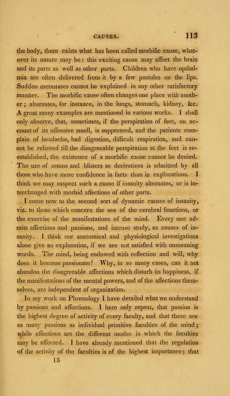 the body, there exists what has been called morbific cause, what- ever its nature may be: this exciting cause may affect the brain and its parts as well as other parts. Children who have opthal- mia are often delivered from it by a few pustules on the lips. Sudden metastases cannot be explained in any other satisfactory manner. The morbific cause often changes one place with anoth- er ; alternates, for instance, in the lungs, stomach, kidney, &;c. A great many examples are mentioned in various works. I shall only observe, that, sometimes, if the perspiration of feet, on ac- count of its offensive smell, is suppressed, and the patients com- plain of headache, bad digestion, difficult respiration, and can- not be relieved till the disagreeable perspiration at the feet is re- estabhshed, the existence of a morbific cause cannot be denied. The use of setons and blisters as derivatives is admitted by all those who have more confidence in facts than in explanations. 1 think we may suspect such a cause if insanity alternates, or is in- terchanged with morbid affections of other parts. I come now to the second sort of dynamic causes of insanity, viz. to those which concern the use of the cerebral functions, or the exercise of the manifestations of the mind. Every one ad- mits affections and passions, and intense study, as causes of in- sanity. J think our anatomical and physiological investigations alone give an explanation, if we are not satisfied with unmeaning words. The mind, being endowed with reflection and will, why does it become passionate? Why, in so many cases, can it not abandon the disagreeable affections which disturb its happiness, if the manifestations of the mental powers, and of the affections them- selves, are independent of organization. In my work on Phrenology I have detailed what we understand by passions and affections. I here only repeat, that passion is the highest degree of activity of every faculty, and that there are as many passions as individual primitive faculties of the mind; while affections are the different modes in which the faculties may be affected. I have already mentioned that the regulation of the activity of the faculties is of the highest importance; that 15