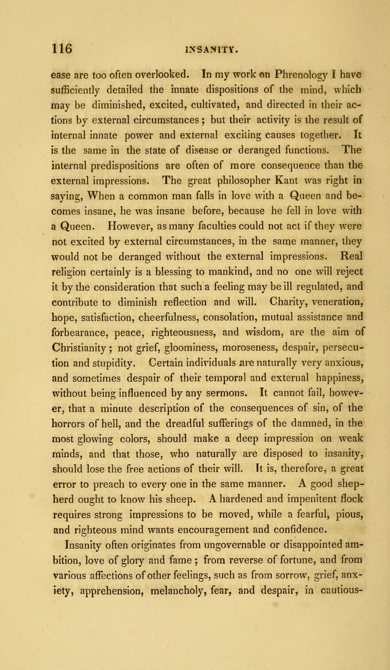 ease are too often overlooked. In my work on Phrenology I have sufficiently detailed the innate dispositions of the mind, which may be diminished, excited, cultivated, and directed in their ac- tions by external circumstances; but their activity is the result of internal innate power and external exciting causes together. It is the same in the state of disease or deranged functions. The internal predispositions are often of more consequence than the external impressions. The great philosopher Kant was right in saying. When a common man falls in love with a Queen and be- comes insane, he was insane before, because he fell in love with a Queen. However, as many faculties could not act if they were not excited by external circumstances, in the same manner, they would not be deranged without the external impressions. Real religion certainly is a blessing to mankind, and no one will reject it by the consideration that such a feeling may be ill regulated, and contribute to diminish reflection and will. Charity, veneration, hope, satisfaction, cheerfulness, consolation, mutual assistance and forbearance, peace, righteousness, and wisdom, are the aim of Christianity; not grief, gloominess, moroseness, despair, persecu- tion and stupidity. Certain individuals are naturally very anxious, and sometimes despair of their temporal and external happiness, without being influenced by any sermons. It cannot fail, howev- er, that a minute description of the consequences of sin, of the horrors of hell, and the dreadful sufferings of the damned, in the most glowing colors, should make a deep impression on weak minds, and that those, who naturally are disposed to insanity, should lose the free actions of their will. It is, therefore, a great error to preach to every one in the same manner. A good shep- herd ought to know his sheep. A hardened and impenitent flock requires strong impressions to be moved, while a fearful, pious, and righteous mind wants encouragement and confidence. Insanity often originates from ungovernable or disappointed am- bition, love of glory and fame; from reverse of fortune, and from various affections of other feelings, such as from sorrow, grief, anx- iety, apprehension, melancholy, fear, and despair, in cautious-