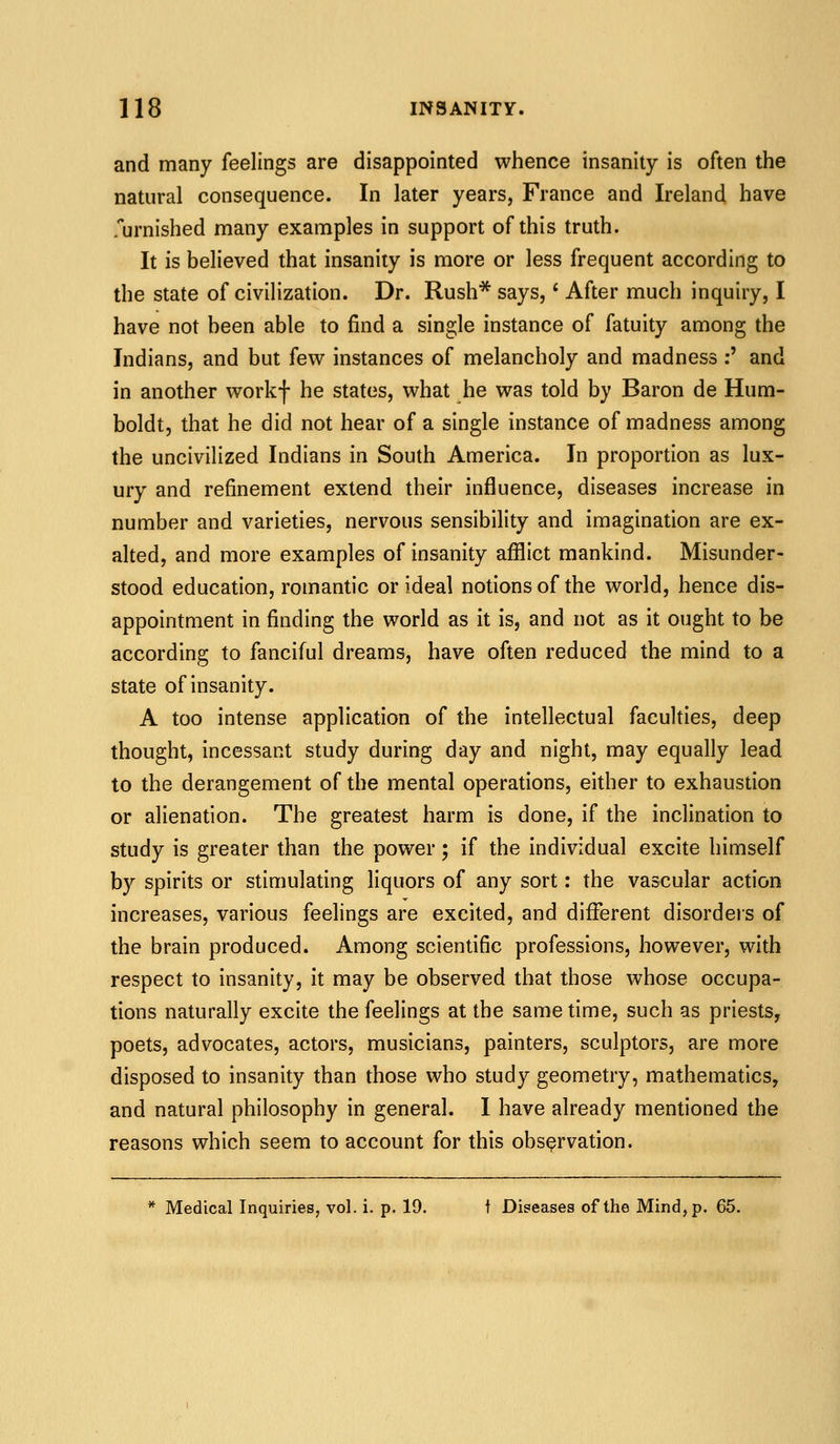 and many feelings are disappointed whence insanity is often the natural consequence. In later years, France and Ireland have .urnished many examples in support of this truth. It is believed that insanity is more or less frequent according to the state of civilization. Dr. Rush* says, * After much inquiry, I have not been able to find a single instance of fatuity among the Indians, and but few instances of melancholy and madness :' and in another workf he states, what he was told by Baron de Hum- boldt, that he did not hear of a single instance of madness among the uncivilized Indians in South America. In proportion as lux- ury and refinement extend their influence, diseases increase in number and varieties, nervous sensibility and imagination are ex- alted, and more examples of insanity afflict mankind. Misunder- stood education, romantic or ideal notions of the world, hence dis- appointment in finding the world as it is, and not as it ought to be according to fanciful dreams, have often reduced the mind to a state of insanity. A too intense application of the intellectual faculties, deep thought, incessant study during day and night, may equally lead to the derangement of the mental operations, either to exhaustion or alienation. The greatest harm is done, if the inclination to study is greater than the power; if the individual excite himself by spirits or stimulating liquors of any sort: the vascular action increases, various feelings are excited, and different disordeis of the brain produced. Among scientific professions, however, with respect to insanity, it may be observed that those whose occupa- tions naturally excite the feelings at the same time, such as priests, poets, advocates, actors, musicians, painters, sculptors, are more disposed to insanity than those who study geometry, mathematics, and natural philosophy in general. I have already mentioned the reasons which seem to account for this observation. * Medical Inquiries, vol. i. p. 19. t Diseases of the Mind, p. 65.