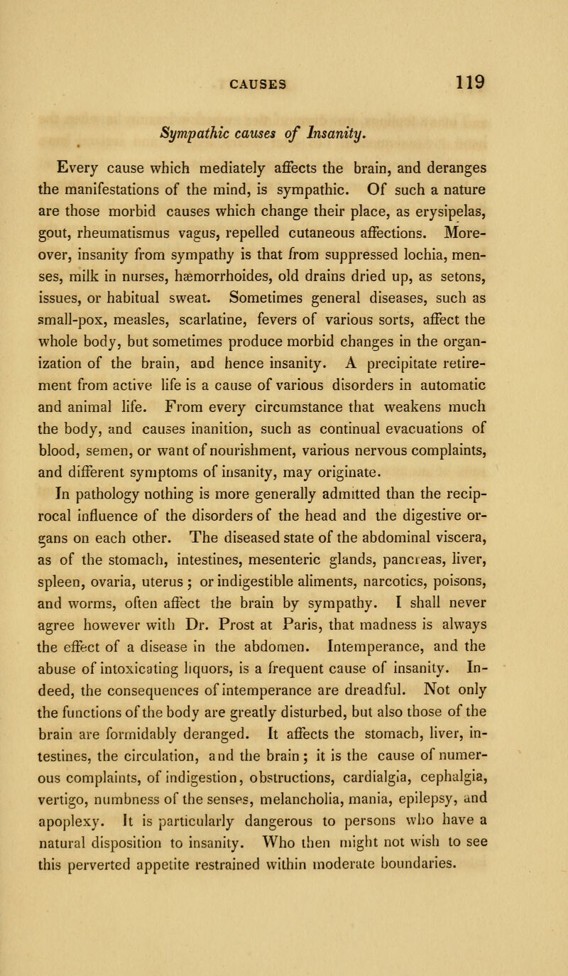 Sympathic causes of Insanity, Every cause which mediately affects the brain, and deranges the manifestations of the mind, is sympathic. Of such a nature are those morbid causes which change their place, as erysipelas, gout, rheumatismus vagus, repelled cutaneous affections. More- over, insanity from sympathy is that from suppressed lochia, men- ses, milk in nurses, haemorrhoides, old drains dried up, as setons, issues, or habitual sweat. Sometimes general diseases, such as small-pox, measles, scarlatine, fevers of various sorts, affect the whole body, but sometimes produce morbid changes in the organ- ization of the brain, and hence insanity. A precipitate retire- ment from active life is a cause of various disorders in automatic and animal life. From every circumstance that weakens much the body, and causes inanition, such as continual evacuations of blood, semen, or want of nourishment, various nervous complaints, and different symptoms of insanity, may originate. In pathology nothing is more generally admitted than the recip- rocal influence of the disorders of the head and the digestive or- gans on each other. The diseased state of the abdominal viscera, as of the stomach, intestines, mesenteric glands, pancreas, liver, spleen, ovaria, uterus; or indigestible aliments, narcotics, poisons, and worms, often affect the brain by sympathy. I shall never agree however with Dr. Prost at Paris, that madness is always the effect of a disease in the abdomen. Intemperance, and the abuse of intoxicating liquors, is a frequent cause of insanity. In- deed, the consequences of intemperance are dreadful. Not only the functions of the body are greatly disturbed, but also those of the brain are formidably deranged. It affects the stomach, liver, in- testines, the circulation, and the brain; it is the cause of numer- ous complaints, of indigestion, obstructions, cardialgia, cephalgia, vertigo, numbness of the senses, melancholia, mania, epilepsy, and apoplexy. It is particularly dangerous to persons who have a natural disposition to insanity. Who then might not wish to see this perverted appetite restrained within moderate boundaries.