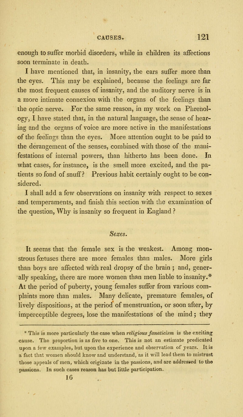 enough to suffer morbid disorders, while in children its affections soon terminate in death. I have mentioned that, in insanity, the ears suffer more than the eyes. This may be explained, because the feelings are far the most frequent causes of insanity, and the auditory nerve is in a more intimate connexion with the organs of the feelings than the optic nerve. For the same reason, in my work on Phrenol- ogy, I have stated that, in the natural language, the sense of hear- ing and the organs of voice are more active in the manifestations of the feelings than the eyes. More attention ought to be paid to the derangement of the senses, combined with those of the mani- festations of internal powers, than hitherto has been done. In what cases, for instance, is the smell more excited, and the pa- tients so fond of snuff? Previous habit certainly ought to be con- sidered. I shall add a few observations on insanity with respect to sexes and temperaments, and finish this section with the examination of the question, Why is insanity so frequent in England ? Sexes. It seems that the female sex is the weakest. Among mon- strous foetuses there are more females than males. More girls than boys are affected with real dropsy of the brain ; and, gener- ally speaking, there are more women than men liable to insanity.* At the period of puberty, young females suffer from various com- plaints more than males. Many delicate, premature females, of lively dispositions, at the period of menstruation, or soon after, by imperceptible degrees, lose the manifestations of the mind; they * This is more particularly the case when religious fanaticism is the exciting cause. The proportion is as five to one. This is not an estimate predicated upon a few examples, but upon the experience and observation of years. It is a fact that women should know and understand, as it will lead them to mistrust those appeals of men, which originate in the passions, and are addressed to the passions. In such cases reason has but little participation. J.6