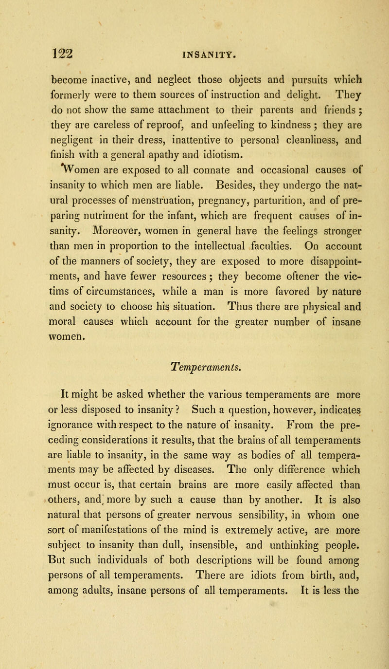 become inactive, and neglect those objects and pursuits which formerly were to them sources of instruction and delight. They do not show the same attachment to their parents and friends; they are careless of reproof, and unfeeling to kindness ; they are negligent in their dress, inattentive to personal cleanliness, and finish with a general apathy and idiotism. vVomen are exposed to all connate and occasional causes of insanity to which men are liable. Besides, they undergo the nat- ural processes of menstruation, pregnancy, parturition, and of pre- paring nutriment for the infant, which are frequent causes of in- sanity. Moreover, women in general have the feelings stronger than men in proportion to the intellectual faculties. On account of the manners of society, they are exposed to more disappoint- ments, and have fewer resources; they become oftener the vic- tims of circumstances, while a man is more favored by nature and society to choose his situation. Thus there are physical and moral causes which account for the greater number of insane women. Temperaments, It might be asked whether the various temperaments are more or less disposed to insanity? Such a question, however, indicates ignorance with respect to the nature of insanity. From the pre- ceding considerations it results, that the brains of all temperaments are liable to insanity, in the same way as bodies of all tempera- ments may be affected by diseases. The only difference which must occur is, that certain brains are more easily affected than others, and] more by such a cause than by another. It is also natural that persons of greater nervous sensibility, in whom one sort of manifestations of the mind is extremely active, are more subject to insanity than dull, insensible, and unthinking people. But such individuals of both descriptions will be found among persons of all temperaments. There are idiots from birth, and, among adults, insane persons of all temperaments. It is less the