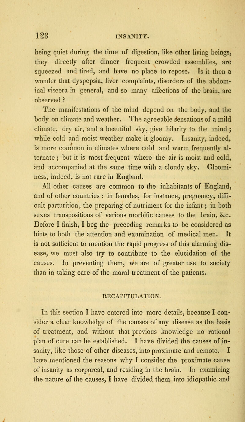 being quiet during the time of digestion, like other living beings, they directly after dinner frequent crowded assemblies, are squeezed and tired, and have no place to repose. Is it then a wonder that dyspepsia, Hver complaints, disorders of the abdom- inal viscera in general, and so many affections of the brain, are observed ? The manifestations of the mind depend on the body, and the body on climate and weather. The agreeable Sensations of a mild climate, dry air, and a beautiful sky, give hilarity to the mind ; while cold and moist weather make it gloomy. Insanity, indeed, is more common in climates where cold and warm frequently al- ternate ; but it is most frequent where the air is moist and cold, and accompanied at the same time with a cloudy sky. Gloomi- ness, indeed, is not rare in England. All other causes are common to the inhabitants of England, and of other countries : in females, for instance, pregnancy, diffi- cult parturition, the preparing of nutriment for the infant; in both sexes transpositions of various morbific causes to the brain, &c. Before I finish, I beg the preceding remarks to be considered as hints to both the attention and examination of medical men. It is not sufficient to mention the rapid progress of this alarming dis- ease, we must also try to contribute to the elucidation of the causes. In preventing them, we are of greater use to society than in taking care of the moral treatment of the patients. RECAPITULATION. In this section I have entered into more details, because I con- sider a clear knovdedge of the causes of any disease as the basis of treatment, and without that previous knowledge no rational plan of cure can be established. I have divided the causes of in- sanity, like those of other diseases, into proximate and remote. I have mentioned the reasons why I consider the proximate cause of insanity as corporeal, and residing in the brain. In examining the nature of the causes, I have divided them into idiopathic and