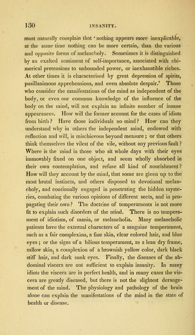 must naturally complain that ' nothing appears more inexplicable, at the same time nothing can be more certain, than the various and opposite forms of melanclioly. Sometimes it is distinguished by an exalted sentiment of self-importance, associated with chi- merical pretensions to unbounded power, or inexhaustible riches. At other times it is characterised by great depression of spirits, pusillanimous apprehensions, and even absolute despair.' Those who consider the manifestations of the mind as independent of the body, or even our common knowledge of the influence of the body on the mind, will not explain an infinite number of insane appearances. How will the former account for the cases of idiots from birth ? Have those individuals no mind ? How can they understand why in others the independent mind, endowed with reflection and will, is mischievous beyond measure ; or that others think themselves the vilest of the vile, without any previous fault ? Where is the mind in those who sit whole days with their eyes immovably fixed on one object, and seem wholly absorbed in their own contemplation, and refuse all kind of nourishment? How will they account by the mind, that some are given up to the most brutal instincts, and others disposed to devotional melan- choly, and continually engaged in penetrating the hidden myste- ries, combating the various opinions of different sects, and in pro- pagating their own ? The doctrine of temperaments is not more fit to explain such disorders of the mind. There is no tempera- ment of idiotism, of mania, or melancholia. Many melancholic patients have the external characters of a sanguine temperament, such as a fair complexion, a fine skin, clear colored hair, and blue eyes ; or the signs of a bilious temperament, as a lean dry frame, sallow skin, a complexion of a brownish yellow color, dark black stiff hair, and dark sunk eyes. Finally, the diseases of the ab- dominal viscera are not sufficient to explain insanity. In many idiots the viscera are in perfect health, and in many cases the vis- cera are greatly diseased, but there Is not the slightest derange- ment of the mind. The physiology and pathology of the brain alone can explain the manifestations of the mind in the state of health or disease.