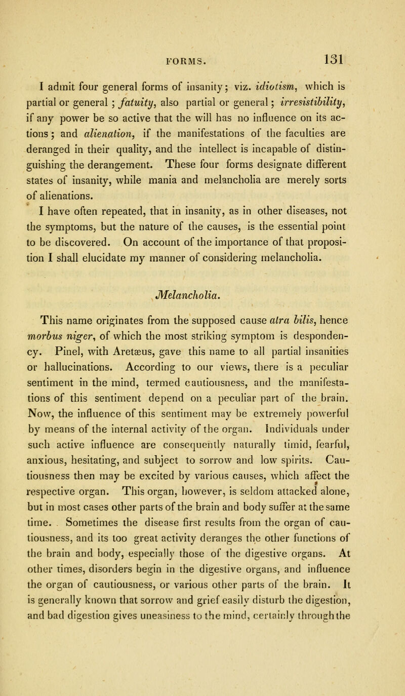 I admit four general forms of insanity; viz. idiotism^ which is partial or general ; fatuity^ also partial or general; irresistihility, if any power be so active that the will has no influence on its ac- tions ; and alienation, if the manifestations of the faculties are deranged in their quality, and the intellect is incapable of distin- guishing the derangement. These four forms designate different states of insanity, while mania and melancholia are merely sorts of alienations. I have often repeated, that in insanity, as in other diseases, not the symptoms, but the nature of the causes, is the essential point to be discovered. On account of the importance of that proposi- tion I shall elucidate my manner of considering melancholia. Melancholia, This name originates from the supposed cause alra hills, hence morbus niger, of which the most striking symptom is desponden- cy. Pinel, with Aretaeus, gave this name to all partial insanities or hallucinations. According to our views, there is a peculiar sentiment in the mind, termed cautiousness, and the manifesta- tions of this sentiment depend on a peculiar part of the brain. Now, the influence of this sentiment may be extremely powerful by means of the internal activity of the organ. Individuals under such active influence are consequently naturally timid, fearful, anxious, hesitating, and subject to sorrow and low spirits. Cau- tiousness then may be excited by various causes, which affect the respective organ. This organ, however, is seldom attacked alone, but in most cases other parts of the brain and body suffer at the same time. Sometimes the disease first results from the organ of cau- tiousness, and its too great activity deranges the other functions of the brain and body, especially those of the digestive organs. At other times, disorders begin in the digestive organs, and influence the organ of cautiousness, or various other parts of the brain. It is generally known that sorrow and grief easily disturb the digestion, and bad digestion gives uneasiness to the mind, certainly through the