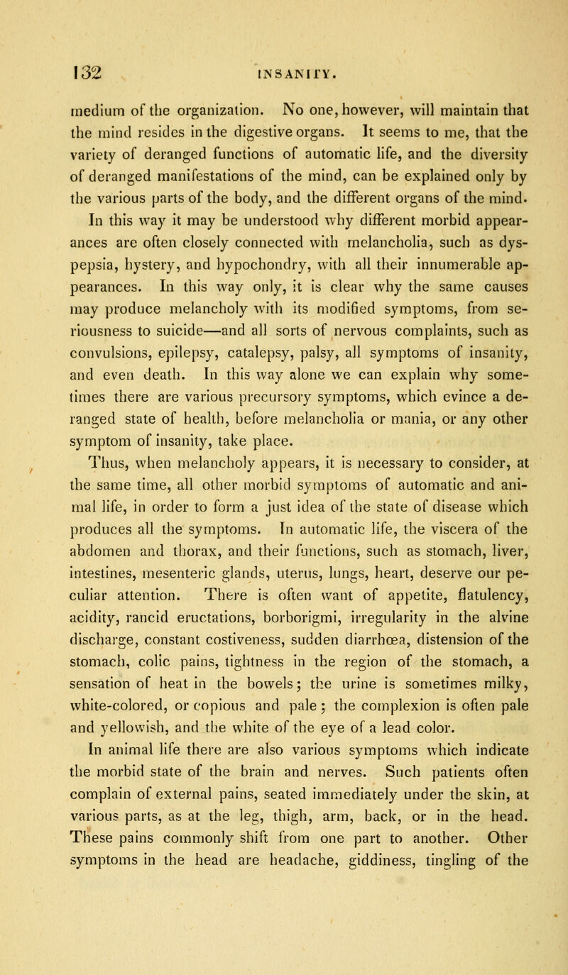 medium of the organization. No one, however, will maintain that the mind resides in the digestive organs. It seems to me, that the variety of deranged functions of automatic life, and the diversity of deranged manifestations of the mind, can be explained only by the various parts of the body, and the different organs of the mind. In this way it may be understood why different morbid appear- ances are often closely connected with melancholia, such as dys- pepsia, hystery, and hypochondry, with all their innumerable ap- pearances. In this way only, it is clear why the same causes may produce melancholy with its modified symptoms, from se- riousness to suicide—and all sorts of nerv^ous complaints, such as convulsions, epilepsy, catalepsy, palsy, all symptoms of insanity, and even death. In this way alone we can explain why some- times there are various precursory symptoms, which evince a de- ranged state of health, before melancholia or mania, or any other symptom of insanity, take place. Thus, when melancholy appears, it is necessary to consider, at the same time, all other morbid symptoms of automatic and ani- mal life, in order to form a just idea of the state of disease which produces all the symptoms. In automatic life, the viscera of the abdomen and thorax, and their functions, such as stomach, liver, intestines, mesenteric glands, uterus, lungs, heart, deserve our pe- culiar attention. There is often want of appetite, flatulency, acidity, rancid eructations, borborigmi, irregularity in the alvine discharge, constant costiveness, sudden diarrhoea, distension of the stomach, colic pains, tightness in the region of the stomach, a sensation of heat in the bowels; the urine is sometimes milky, white-colored, or copious and pale ; the complexion is often pale and yellowish, and the white of the eye of a lead color. In animal life there are also various symptoms which indicate the morbid state of the brain and nerves. Such patients often complain of external pains, seated immediately under the skin, at various parts, as at the leg, thigh, arm, back, or in the head. These pains commonly shift from one part to another. Other symptoms in the head are headache, giddiness, tingling of the