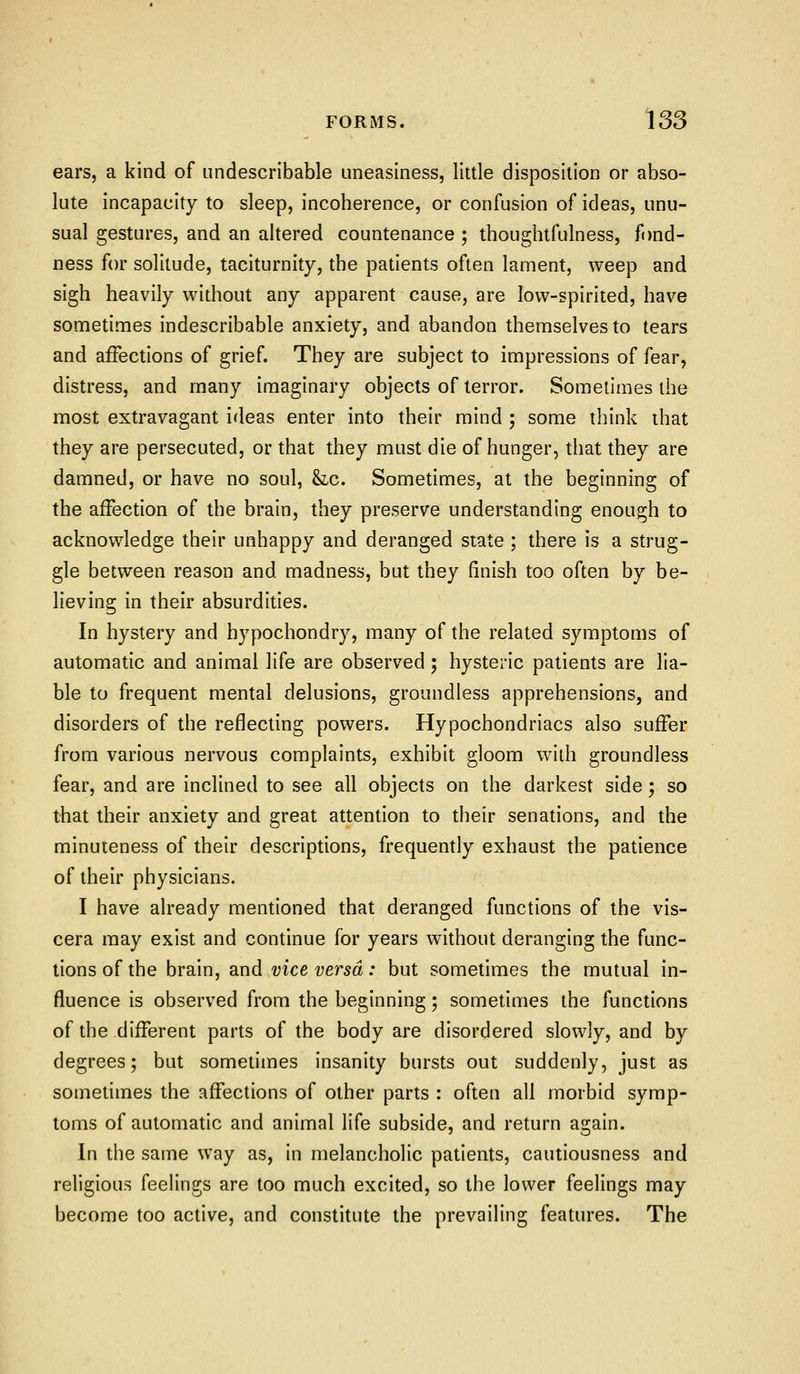 ears, a kind of undescribable uneasiness, little disposition or abso- lute incapacity to sleep, incoherence, or confusion of ideas, unu- sual gestures, and an altered countenance ; thoughtfulness, fond- ness for solitude, taciturnity, the patients often lament, weep and sigh heavily without any apparent cause, are low-spirited, have sometimes indescribable anxiety, and abandon themselves to tears and affections of grief. They are subject to impressions of fear, distress, and many imaginary objects of terror. Sometimes the most extravagant ideas enter into their mind ; some think that they are persecuted, or that they must die of hunger, that they are damned, or have no soul, &lc. Sometimes, at the beginning of the affection of the brain, they preserve understanding enough to acknowledge their unhappy and deranged state ; there is a strug- gle between reason and madness, but they finish too often by be- lieving in their absurdities. In hystery and hypochondry, many of the related symptoms of automatic and animal life are observed ; hysteric patients are lia- ble to frequent mental delusions, groundless apprehensions, and disorders of the reflecting powers. Hypochondriacs also suffer from various nervous complaints, exhibit gloom with groundless fear, and are inclined to see all objects on the darkest side; so that their anxiety and great attention to their senations, and the minuteness of their descriptions, frequently exhaust the patience of their physicians. I have already mentioned that deranged functions of the vis- cera may exist and continue for years without deranging the func- tions of the brain, and vice versa: but sometimes the mutual in- fluence is observed from the beginning; sometimes the functions of the different parts of the body are disordered slowly, and by degrees; but sometimes insanity bursts out suddenly, just as sometimes the affections of other parts : often all morbid symp- toms of automatic and animal life subside, and return again. In the same way as, in melancholic patients, cautiousness and religious feelings are too much excited, so the lower feelings may become too active, and constitute the prevailing features. The