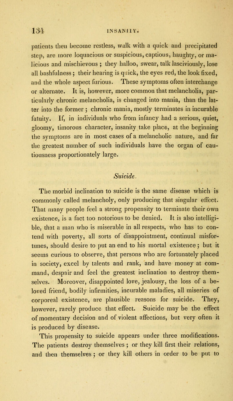 patients then become restless, walk with a quick and precipitated step, are more loquacious or suspicious, captious, haughty, or ma- licious and mischievous ; they halloo, swear, talk lasciviously, lose all bash fulness ; their hearing is quick, the eyes red, the look fixed, and the whole aspect furious. These symptoms often interchange or alternate. It is, however, more common that melancholia, par- ticularly chronic melancholia, is changed into mania, than the lat- ter into the former ; chronic mania, mostly terminates in incurable fatuity. If, in individuals who from infancy had a serious, quiet, gloomy, timorous character, insanity take place, at the beginning the symptoms are in most cases of a melancholic nature, and far the greatest number of such individuals have the organ of cau- tiousness proportionately large. i. Suicide. The morbid inclination to suicide is the same disease which is commonly called melancholy, only producing that singular effect. That many people feel a strong propensity to terminate their own existence, is a fact too notorious to be denied. It is also intelligi- ble, that a man who is miserable in all respects, who has to con- tend with poverty, all sorts of disappointment, continual misfor- tunes, should desire to put an end to his mortal existence; but it seems curious to observe, that persons who are fortunately placed in society, excel by talents and rank, and have money at com- mand, despair and feel the greatest inclination to destroy them- selves. Moreover, disappointed love, jealousy, the loss of a be- loved friend, bodily infirmities, incurable maladies, all miseries of corporeal existence, are plausible reasons for suicide. They, however, rarely produce that effect. Suicide may be the effect of momentary decision and of violent affections, but very often it is produced by disease. This propensity to suicide appears under three modifications. The patients destroy themselves ; or they kill first their relations, and then themselves ; or they kill others in order to be put to