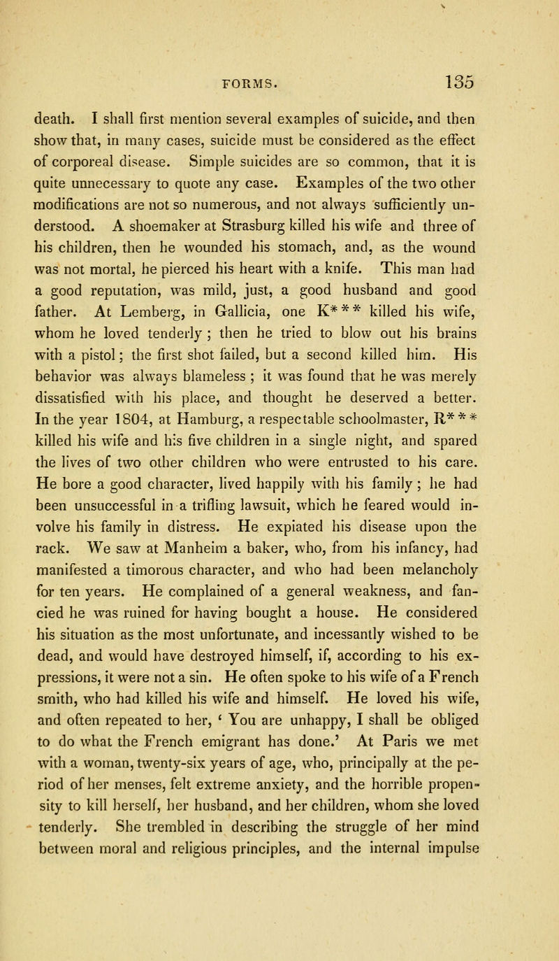 death. I shall first mention several examples of suicide, and then show that, in many cases, suicide must be considered as the effect of corporeal disease. Simple suicides are so common, that it is quite unnecessary to quote any case. Examples of the two other modifications are not so numerous, and not always sufficiently un- derstood. A shoemaker at Strasburg killed his wife and three of his children, then he wounded his stomach, and, as the wound was not mortal, he pierced his heart with a knife. This man had a good reputation, was mild, just, a good husband and good father. At Lemberg, in Gallicia, one K*** killed his wife, whom he loved tenderly ; then he tried to blow out his brains with a pistol; the first shot failed, but a second killed him. His behavior was always blameless ; it was found that he was merely dissatisfied with his place, and thought he deserved a better. In the year 1804, at Hamburg, a respectable schoolmaster, R'^** killed his wife and his five children in a single night, and spared the lives of two other children who were entrusted to his care. He bore a good character, lived happily with his family; he had been unsuccessful in a trifling lawsuit, which he feared would in- volve his family in distress. He expiated his disease upon the rack. We saw at Manheim a baker, who, from his infancy, had manifested a timorous character, and who had been melancholy for ten years. He complained of a general weakness, and fan- cied he was ruined for having bought a house. He considered his situation as the most unfortunate, and incessantly wished to be dead, and would have destroyed himself, if, according to his ex- pressions, it were not a sin. He often spoke to his wife of a French smith, who had killed his wife and himself. He loved his wife, and often repeated to her, ^ You are unhappy, I shall be obliged to do what the French emigrant has done.' At Paris we met with a woman, twenty-six years of age, who, principally at the pe- riod of her menses, felt extreme anxiety, and the horrible propen- sity to kill herself, her husband, and her children, whom she loved tenderly. She trembled in describing the struggle of her mind between moral and religious principles, and the internal impulse