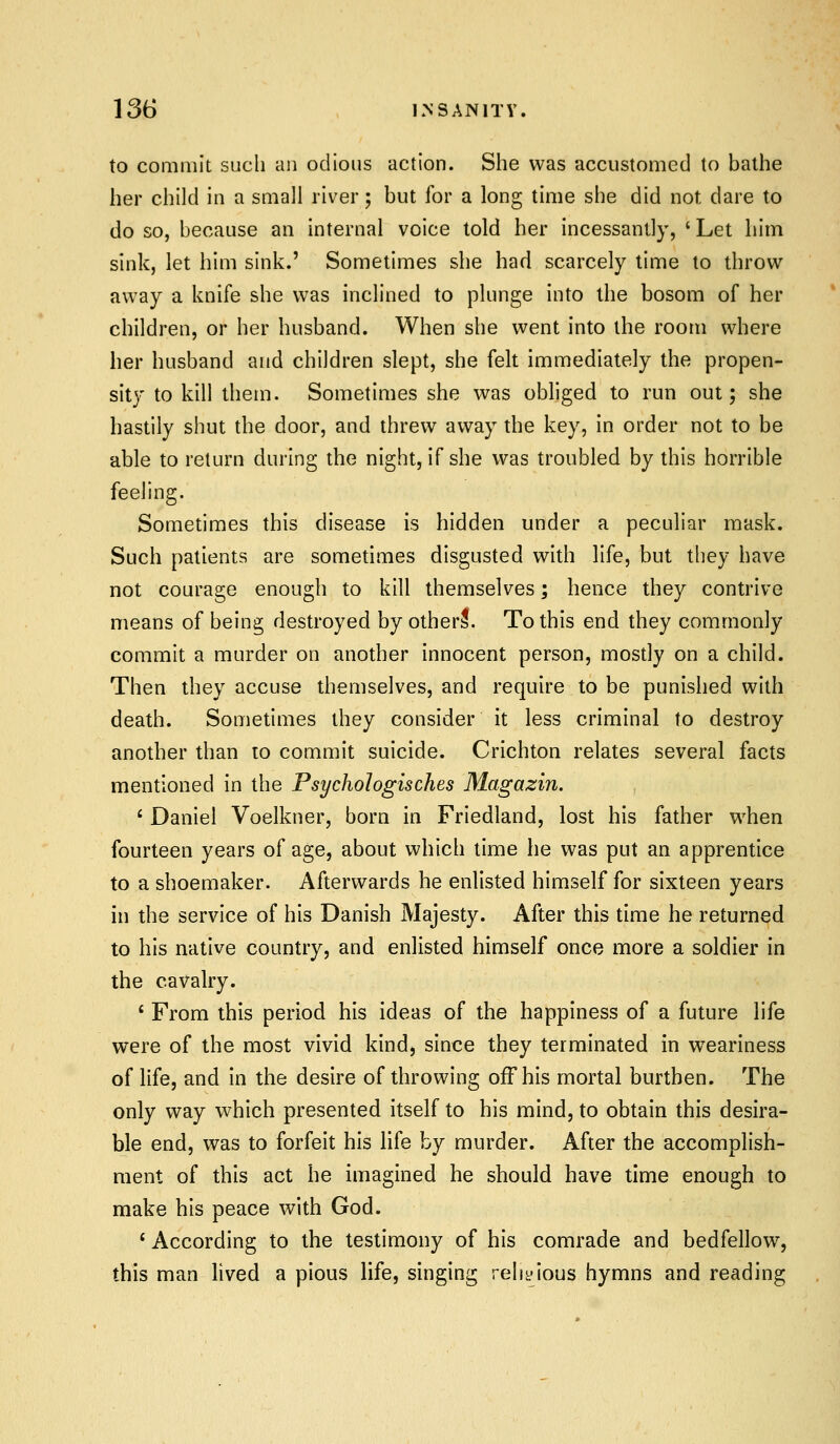 to commit such an odious action. She was accustomed to bathe her child in a small river 5 but for a long time she did not dare to do so, because an internal voice told her incessantly, ' Let hitn sink, let him sink.' Sometimes she had scarcely time to throw away a knife she was inclined to plunge into the bosom of her children, or her husband. When she went into the room where her husband and children slept, she felt immediately the propen- sity to kill them. Sometimes she was obliged to run out; she hastily shut the door, and threw away the key, in order not to be able to return during the night, if she was troubled by this horrible feeling. Sometimes this disease is hidden under a peculiar mask. Such patients are sometimes disgusted with life, but they have not courage enough to kill themselves; hence they contrive means of being destroyed by otherl. To this end they commonly commit a murder on another innocent person, mostly on a child. Then they accuse themselves, and require to be punished with death. Sometimes they consider it less criminal to destroy another than to commit suicide. Crichton relates several facts mentioned in the Psychologisches Magazin. * Daniel Voelkner, born in Friedland, lost his father when fourteen years of age, about which time he was put an apprentice to a shoemaker. Afterwards he enlisted himself for sixteen years in the service of his Danish Majesty. After this time he returned to his native country, and enlisted himself once more a soldier in the cavalry. ' From this period his ideas of the happiness of a future life were of the most vivid kind, since they terminated in weariness of life, and in the desire of throwing off his mortal burthen. The only way which presented itself to his mind, to obtain this desira- ble end, was to forfeit his life by murder. After the accomplish- ment of this act he imagined he should have time enough to make his peace with God. * According to the testimony of his comrade and bedfellow, this man hved a pious life, singing reliyious hymns and reading