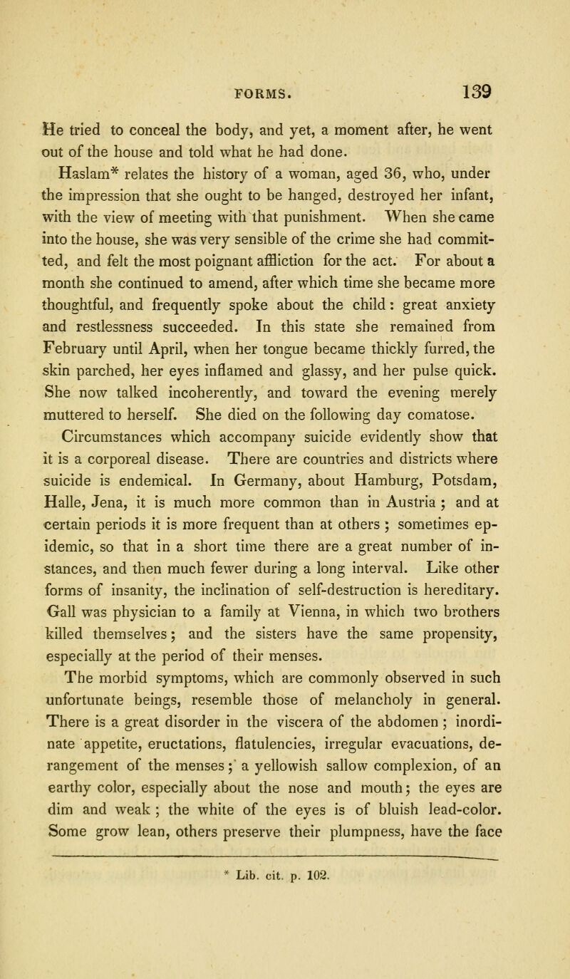 He tried to conceal the body, and yet, a moment after, he went out of the house and told what he had done. Haslam* relates the history of a woman, aged 36, who, under the impression that she ought to be hanged, destroyed her infant, with the view of meeting with that punishment. When she came into the house, she was very sensible of the crime she had commit- ted, and felt the most poignant affliction for the act. For about a month she continued to amend, after which time she became more thoughtful, and frequently spoke about the child: great anxiety and restlessness succeeded. In this state she remained from February until April, when her tongue became thickly furred, the skin parched, her eyes inflamed and glassy, and her pulse quick. She now talked incoherently, and toward the evening merely muttered to herself. She died on the following day comatose. Circumstances which accompany suicide evidendy show that it is a corporeal disease. There are countries and districts where suicide is endemical. In Germany, about Hamburg, Potsdam, Halle, Jena, it is much more common than in Austria ; and at certain periods it is more frequent than at others ; sometimes ep- idemic, so that in a short time there are a great number of in- stances, and then much fewer during a long interval. Like other forms of insanity, the inclination of self-destruction is hereditary. Gall was physician to a family at Vienna, in which two brothers killed themselves; and the sisters have the same propensity, especially at the period of their menses. The morbid symptoms, which are commonly observed in such unfortunate beings, resemble those of melancholy in general. There is a great disorder in the viscera of the abdomen; inordi- nate appetite, eructations, flatulencies, irregular evacuations, de- rangement of the menses;' a yellowish sallow complexion, of an earthy color, especially about the nose and mouth; the eyes are dim and weak ; the white of the eyes is of bluish lead-color. Some grow lean, others preserve their plumpness, have the face * Lib. cit. p. 102.