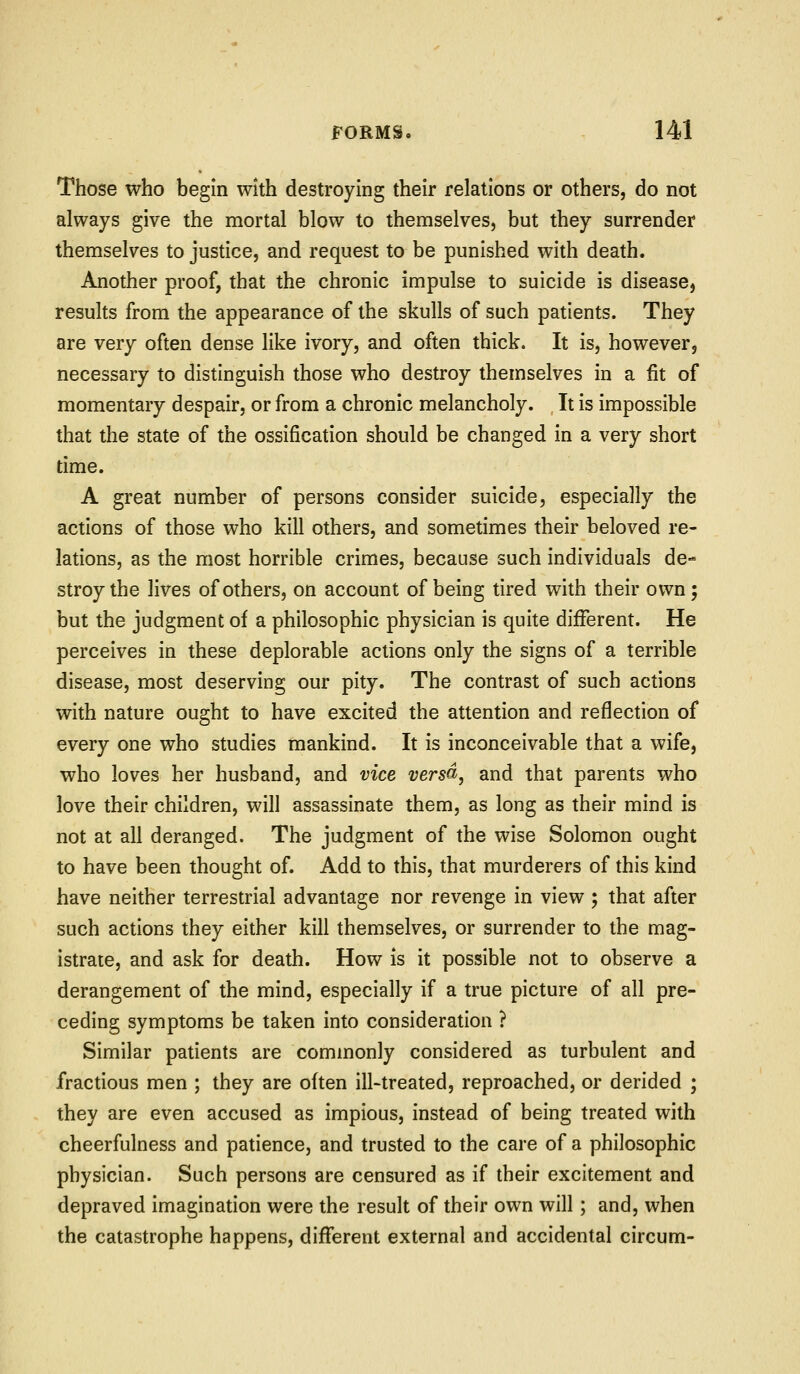 Those who begin with destroying their relations or others, do not always give the mortal blow to themselves, but they surrender themselves to justice, and request to be punished with death. Another proof, that the chronic impulse to suicide is disease, results from the appearance of the skulls of such patients. They are very often dense like ivory, and often thick. It is, however, necessary to distinguish those who destroy themselves in a fit of momentary despair, or from a chronic melancholy. It is impossible that the state of the ossification should be changed in a very short time. A great number of persons consider suicide, especially the actions of those who kill others, and sometimes their beloved re- lations, as the most horrible crimes, because such individuals de- stroy the lives of others, on account of being tired with their own; but the judgment of a philosophic physician is quite different. He perceives in these deplorable actions only the signs of a terrible disease, most deserving our pity. The contrast of such actions with nature ought to have excited the attention and reflection of every one who studies mankind. It is inconceivable that a wife, who loves her husband, and vice versd, and that parents who love their children, will assassinate them, as long as their mind is not at all deranged. The judgment of the wise Solomon ought to have been thought of. Add to this, that murderers of this kind have neither terrestrial advantage nor revenge in view ; that after such actions they either kill themselves, or surrender to the mag- istrate, and ask for death. How is it possible not to observe a derangement of the mind, especially if a true picture of all pre- ceding symptoms be taken into consideration ? Similar patients are commonly considered as turbulent and fractious men ; they are often ill-treated, reproached, or derided ; they are even accused as impious, instead of being treated with cheerfulness and patience, and trusted to the care of a philosophic physician. Such persons are censured as if their excitement and depraved imagination were the result of their own will; and, when the catastrophe happens, different external and accidental circum-