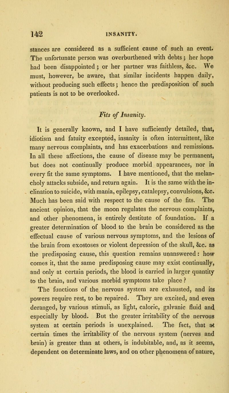 Stances are considered as a sufficient cause of such an event. The unfortunate person was overburthened with debts ; her hope had been disappointed ; or her partner was faithless, &tc. We must, however, be aware, that similar incidents happen daily, without producing such effects; hence the predisposition of such patients is not to be overlooked. Fits of Insanity. It is generally known, and I have sufficiently detailed, that, idiotism and fatuity excepted, insanity is often intermittent, like many nervous complaints, and has exacerbations and remissions. In all these affections, the cause of disease may be permanent, but does not continually produce morbid appearances, nor in every fit the same symptoms. I have mentioned, that the melan- choly attacks subside, and return again. It is the same with the in- clination to suicide, with mania, epilepsy, catalepsy, convulsions, &c. Much has been said with respect to the cause of the fits. The ancient opinion, that the moon regulates the nervous complaints, and other phenomena, is entirely destitute of foundation. If a greater determination of blood to the brain be considered as the effectual cause of various nervous symptoms, and the lesions of the brain from exostoses or violent depression of the skull, &z;c. as the predisposing cause, this question remains unanswered: how comes it, that the same predisposing cause may exist continually, and only at certain periods, the blood is carried in larger quantity to the brain, and various morbid symptoms take place ? The functions of the nervous system are exhausted, and its powers require rest, to be repaired. They are excited, and even deranged, by various stimuli, as light, caloric, galvanic fluid and especially by blood. But the greater irritability of the nervous system at certain periods is unexplained. The fact, that ?A certain times the irritability of the nervous system (nerves and brain) is greater than at others, is indubitable, and, as it seems, dependent on determinate laws, and on other phenomena of nature,