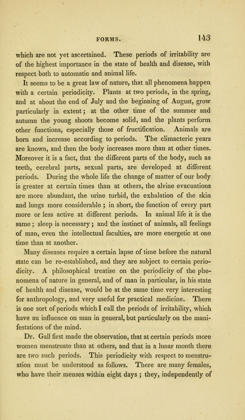 which are not yet ascertained. These periods of irritability are of the highest importance in the state of health and disease, with respect both to automatic and animal life. It seems to be a great law of nature, that all phenomena happen with a certain periodicity. Plants at two periods, in the spring, and at about the end of July and the beginning of August, grow particularly in extent; at the other time of the summer and autumn the young shoots become solid, and the plants perform other functions, especially those of fructification. Animals are born and increase according to periods. The climacteric years are known, and then the body increases more than at other times. Moreover it is a fact, that the different parts of the body, such as teeth, cerebral parts, sexual parts, are developed at different periods. During the whole life the change of matter of our body is greater at certain times than at others, the alvine evacuations are more abundant, the urine turbid, the exhalation of the skin and lungs more considerable ; in short, the function of every part more or less active at different periods. In animal life it is the same; sleep is necessary; and the instinct of animals, all feelings of man, even the intellectual faculties, are more energetic at one time than at another. Many diseases require a certain lapse of thne before the natural state can be re-established, and they are subject to certain perio- dicity. A philosophical treatise on the periodicity of the phe- nomena of nature in general, and of man in particular, in his state of health and disease, would be at the same time very interesting for anthropology, and very useful for practical medicine. There is one sort of periods which I call the periods of irritability, w^hich have an influence on man in general, but particularly on the mani- festations of the mind. Dr. Gall first made the observation, that at certain periods more women menstruate than at others, and that in a lunar month there are two such periods. This periodicity with respect to menstru- ation must be understood as follows. There are many females, who have their menses within eight days ; they, independently of