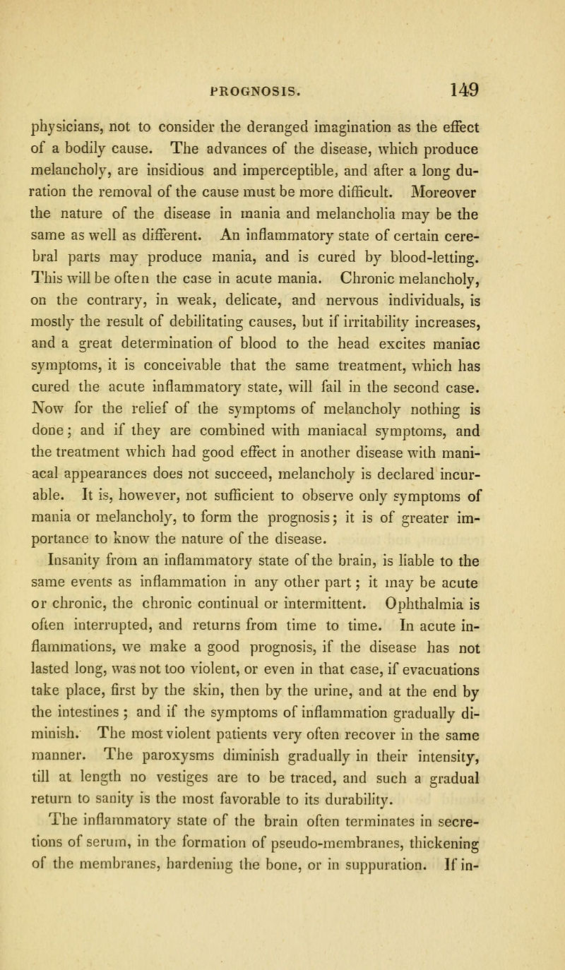 physicians, not to consider the deranged imagination as the effect of a bodily cause. The advances of the disease, which produce melancholy, are insidious and imperceptible, and after a long du- ration the removal of the cause must be more difficult. Moreover the nature of the disease in mania and melancholia may be the same as well as different. An inflammatory state of certain cere- bral parts may produce mania, and is cured by blood-letting. This will be often the case in acute mania. Chronic melancholy, on the contrary, in weak, delicate, and nervous individuals, is mostly the result of debilitating causes, but if irritability increases, and a great determination of blood to the head excites maniac symptoms, it is conceivable that the same treatment, which has cured the acute inflammatory state, will fail in the second case. Now for the relief of the symptoms of melancholy nothing is done; and if they are combined with maniacal symptoms, and the treatment which had good effect in another disease with mani- acal appearances does not succeed, melancholy is declared incur- able. It is, however, not sufficient to observe only symptoms of mania or melancholy, to form the prognosis; it is of greater im- portance to know the nature of the disease. Insanity from an inflammatory state of the brain, is liable to the same events as inflammation in any other part; it may be acute or chronic, the chronic continual or intermittent. Ophthalmia is often interrupted, and returns from time to time. In acute in- flammations, we make a good prognosis, if the disease has not lasted long, was not too violent, or even in that case, if evacuations take place, first by the skin, then by the urine, and at the end by the intestines ; and if the symptoms of inflammation gradually di- minish. The most violent patients very often recover in the same manner. The paroxysms diminish gradually in their intensity, till at length no vestiges are to be traced, and such a gradual return to sanity is the most favorable to its durability. The inflammatory state of the brain often terminates in secre- tions of serum, in the formation of pseudo-membranes, thickening of the membranes, hardening the bone, or in suppuration. If in-