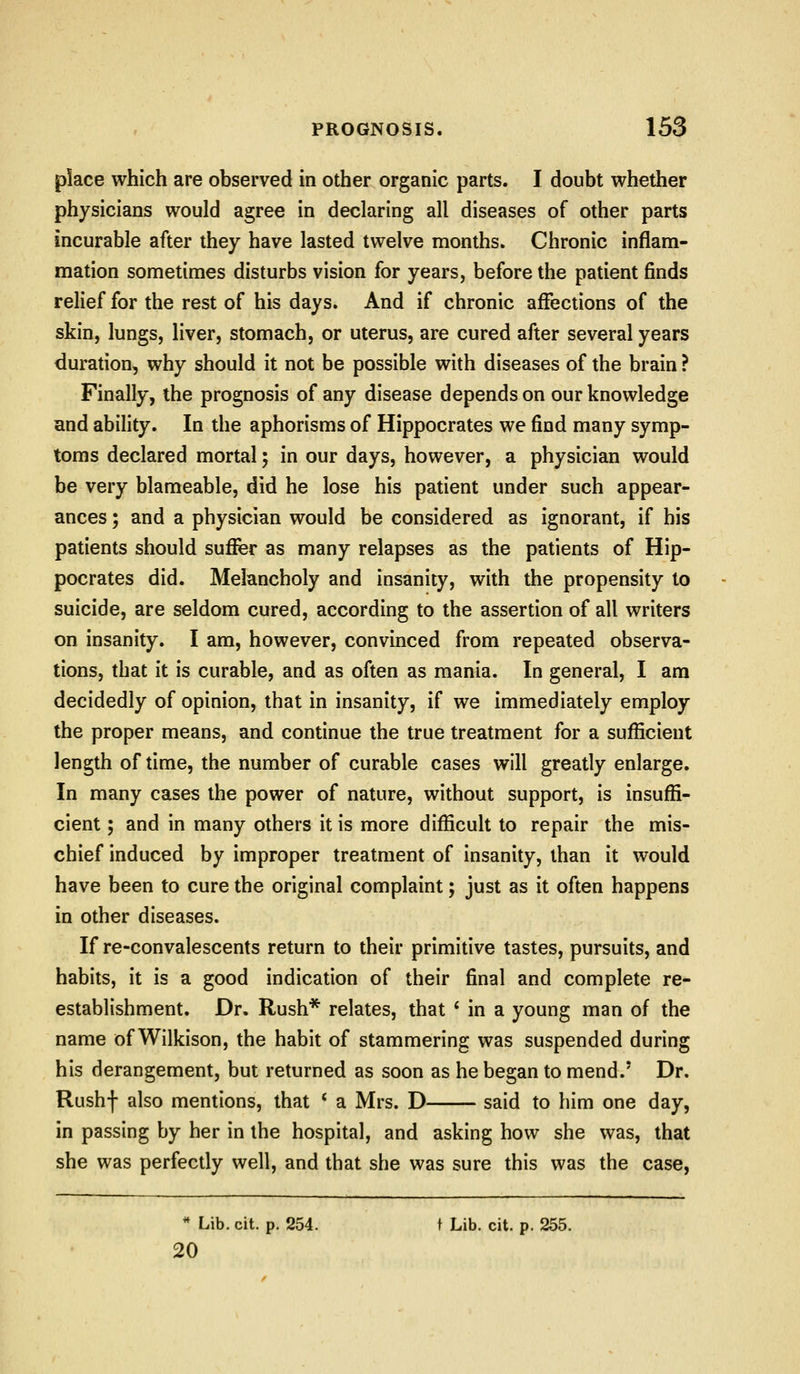 place which are observed in other organic parts. I doubt whether physicians would agree in declaring all diseases of other parts incurable after they have lasted twelve months. Chronic inflam- mation sometimes disturbs vision for years, before the patient finds relief for the rest of his days. And if chronic affections of the skin, lungs, liver, stomach, or uterus, are cured after several years duration, why should it not be possible with diseases of the brain ? Finally, the prognosis of any disease depends on our knowledge and ability. In the aphorisms of Hippocrates we find many symp- toms declared mortal; in our days, however, a physician would be very blameable, did he lose his patient under such appear- ances ; and a physician would be considered as ignorant, if his patients should sufer as many relapses as the patients of Hip- pocrates did. Melancholy and insanity, with the propensity to suicide, are seldom cured, according to the assertion of all writers on insanity. I am, however, convinced from repeated observa- tions, that it is curable, and as often as mania. In general, I am decidedly of opinion, that in insanity, if we immediately employ the proper means, and continue the true treatment for a sufficient length of time, the number of curable cases will greatly enlarge. In many cases the power of nature, without support, is insuffi- cient ; and in many others it is more difficult to repair the mis- chief induced by improper treatment of insanity, than it would have been to cure the original complaint; just as it often happens in other diseases. If re-convalescents return to their primitive tastes, pursuits, and habits, it is a good indication of their final and complete re- establishment. Dr. Rush* relates, that ' in a young man of the name of Wilkison, the habit of stammering was suspended during his derangement, but returned as soon as he began to mend.' Dr. Rushf also mentions, that * a Mrs. D said to him one day, in passing by her in the hospital, and asking how she was, that she was perfectly well, and that she was sure this was the case, ** Lib. cit. p. 254. t Lib. cit. p. 255. 20