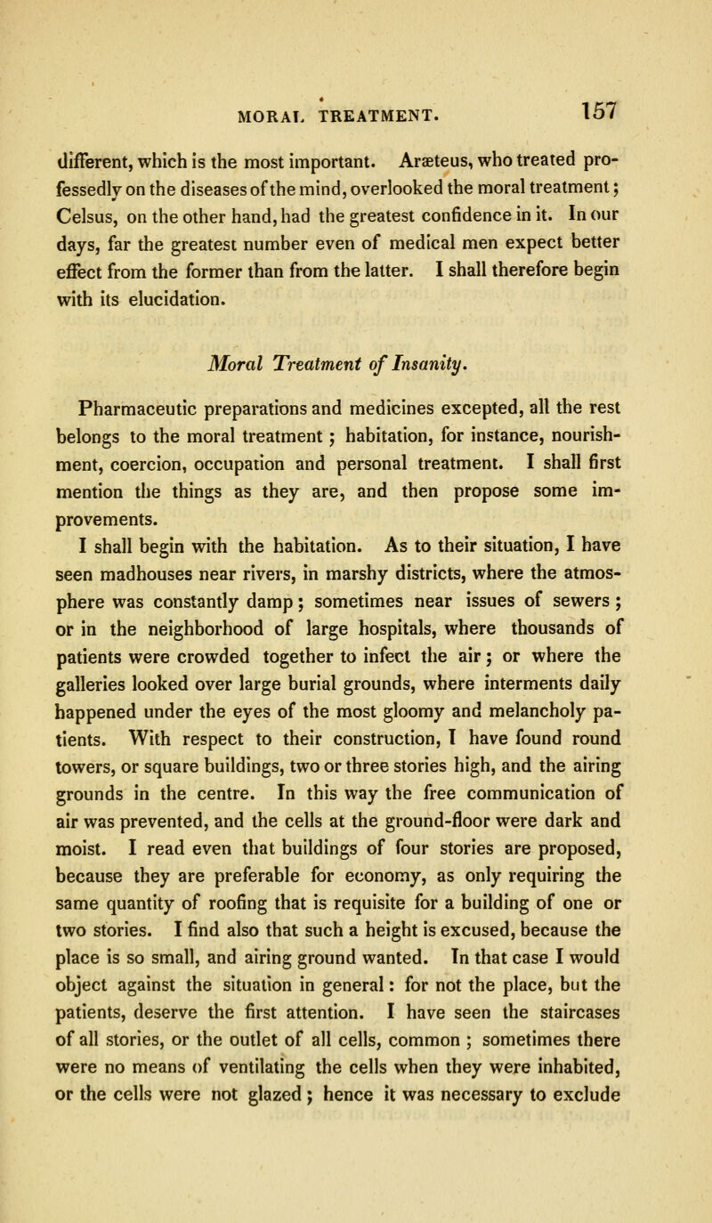 different, which is the most important. Araeteus, who treated pro- fessedly on the diseases of the mind, overlooked the moral treatment; Celsus, on the other hand, had the greatest confidence in it. In our days, far the greatest number even of medical men expect better effect from the former than from the latter. I shall therefore begin with its elucidation. Moral Treatment of Insanity. Pharmaceutic preparations and medicines excepted, all the rest belongs to the moral treatment; habitation, for instance, nourish- ment, coercion, occupation and personal treatment. I shall first mention die things as they are, and then propose some im- provements. I shall begin with the habitation. As to their situation, I have seen madhouses near rivers, in marshy districts, where the atmos- phere was constantly damp; sometimes near issues of sewers; or in the neighborhood of large hospitals, where thousands of patients were crowded together to infect the air; or where the galleries looked over large burial grounds, where interments daily happened under the eyes of the most gloomy and melancholy pa- tients. With respect to their construction, T have found round towers, or square buildings, two or three stories high, and the airing grounds in the centre. In this way the free communication of air was prevented, and the cells at the ground-floor were dark and moist. I read even that buildings of four stories are proposed, because they are preferable for economy, as only requiring the same quantity of roofing that is requisite for a building of one or two stories. I find also that such a height is excused, because the place is so small, and airing ground wanted. In that case I would object against the situation in general: for not the place, but the patients, deserve the first attention. I have seen the staircases of all stories, or the oudet of all cells, common ; sometimes there were no means of ventilating the cells when they were inhabited, or the cells were not glazed j hence it was necessary to exclude