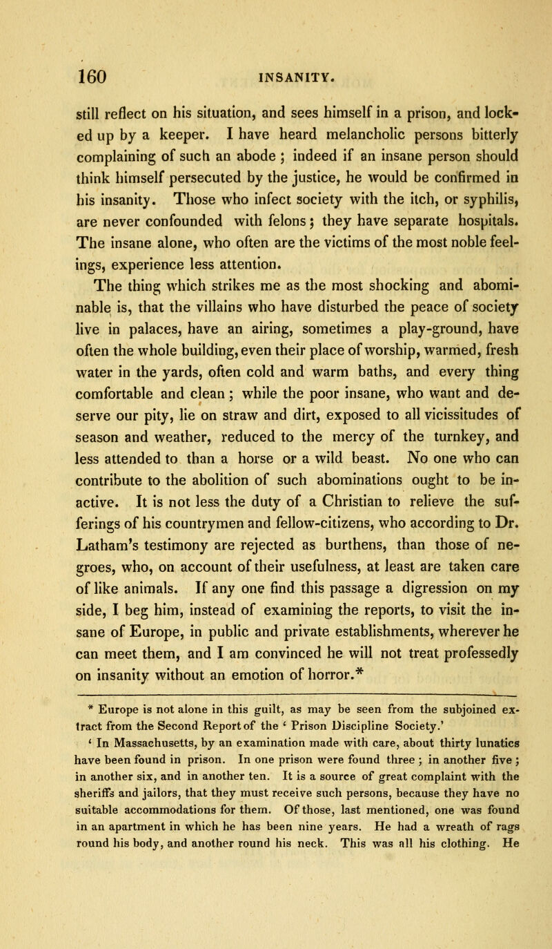Still reflect on his situation, and sees himself in a prison, and lock- ed up by a keeper. I have heard melancholic persons bitterly complaining of such an abode ; indeed if an insane person should think himself persecuted by the justice, he would be confirmed in his insanity. Those who infect society with the itch, or syphilis, are never confounded with felons; they have separate hospitals. The insane alone, who often are the victims of the most noble feel- ings, experience less attention. The thing which strikes me as the most shocking and abomi- nable is, that the villains who have disturbed the peace of society live in palaces, have an airing, sometimes a play-ground, have often the whole building, even their place of worship, warmed, fresh water in the yards, often cold and warm baths, and every thing comfortable and clean; while the poor insane, who want and de- serve our pity, lie on straw and dirt, exposed to all vicissitudes of season and weather, reduced to the mercy of the turnkey, and less attended to than a horse or a wild beast. No one who can contribute to the abolition of such abominations ought to be in- active. It is not less the duty of a Christian to relieve the suf- ferings of his countrymen and fellow-citizens, who according to Dr. Latham^s testimony are rejected as burthens, than those of ne- groes, who, on account of their usefulness, at least are taken care of like animals. If any one find this passage a digression on my side, I beg him, instead of examining the reports, to visit the in- sane of Europe, in public and private establishments, wherever he can meet them, and I am convinced he will not treat professedly on insanity without an emotion of horror.* * Europe is not alone in this guilt, as may be seen from the subjoined ex- tract from the Second Report of the ' Prison Discipline Society.' * In Massachusetts, by an examination made with care, about thirty lunatics have been found in prison. In one prison were found three ; in another five ; in another six, and in another ten. It is a source of great complaint with the sheriffs and jailors, that they must receive such persons, because they have no suitable accommodations for them. Of those, last mentioned, one was found in an apartment in which he has been nine years. He had a wreath of rags round his body, and another round his neck. This was all his clothing. He