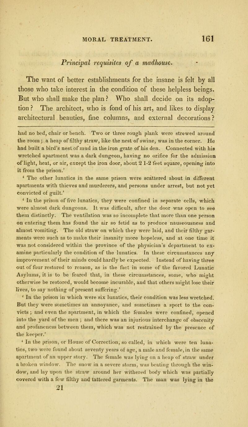 Principal requisites of a madhouse. The want of better establishments for the insane is felt by all those who take interest in the condition of these helpless beings. But who shall make the plan ? Who shall decide on its adop- tion ? The architect, who is fond of his art, and likes to display architectural beauties, fine columns, and external decorations? had no bed, chair or bench. Two or three rough plank were strewed around the room;. a heap of filthy straw, like the nest of swine, was in the corner. He had built a bird's nest of mud in the iron grate of his den. Connected with hi3 wretched apartment was a dark dungeon, having no orifice for the admission of light, heat, or air, except the iron door, about 2 1-2 feet square, opening into it from the prison,' ' The other lunatics in the same prison were scattered about in dififerent apartments with thieves and murderers, and persons under arrest, but not yet convicted of guilt.' ' In the prison of five lunatics, they were confined in separate cells, which were almost dark dungeons. It was difficult, after the door was open to see them distinctly. The ventilation was so incomplete that more than one person on entering them has found the air so fetid as to produce nauseousness and almost vomiting. The old straw on which they were laid, and their filthy gar- ments were such as to make their insanity more hopeless, and at one time it was not considered within the province of the physician's department to ex- amine particularly the condition of the lunatics, in these circumstances any improvement of their minds could hardly be expected. Instead of having three out of four restored to reason, as is the fact in some of the favored Lunatic Asylums, it is to be feared that, in these circumstances, some, who might otherwise be restored, would become incurable, and that others might lose their lives, to say nothing of present suffering.' ' In the prison in which were six lunatics, their condition Avas less wretched. But tliey were sometimes an annoyance, and sometimes a sport to the con- victs ; and even the apartment, in which the females were confined, opened into the yard of the men ; and there was an injurious interchange of obscenity and profanencss between them, which was not restrained by the presence of the keeper.' ' In the prison, or House of Correction, so called, in which were ten luna- tics, two were found about seventy years of age, a male and female, in the same apartment of an upper story. The female was lying on a heap of straw under a broken window. The snow in a severe storm, was beating through the win- dow, and lay upon the straw around her withered body which was partially covered with a few filthy and tattered garments. The man was lying in the 21