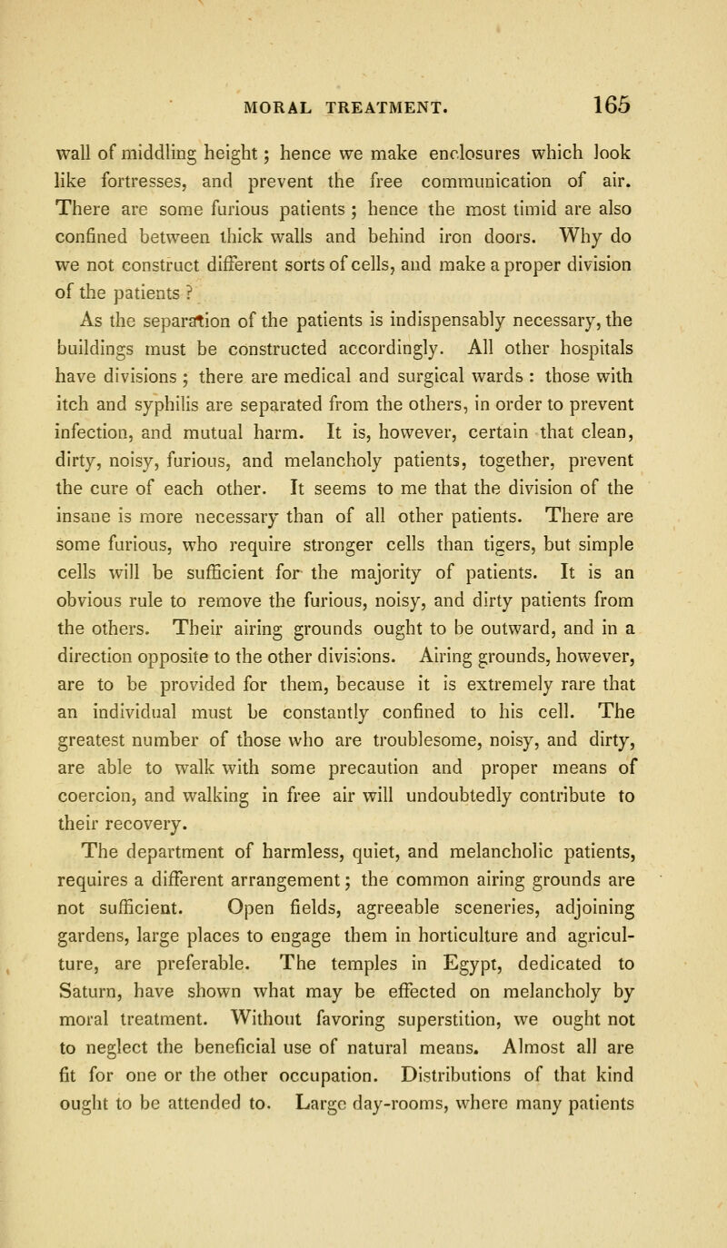 wall of middling height; hence we make enclosures which look like fortresses, and prevent the free communication of air. There are some furious patients; hence the most timid are also confined between thick walls and behind iron doors. Why do we not construct different sorts of cells, and make a proper division of the patients ? As the separation of the patients is indispensably necessary, the buildings must be constructed accordingly. All other hospitals have divisions ; there are medical and surgical wards : those with itch and syphilis are separated from the others, in order to prevent infection, and mutual harm. It is, however, certain that clean, dirty, noisy, furious, and melancholy patients, together, prevent the cure of each other. It seems to me that the division of the insane is more necessary than of all other patients. There are some furious, who require stronger cells than tigers, but simple cells will be sufficient for the majority of patients. It is an obvious rule to remove the furious, noisy, and dirty patients from the others. Their airing grounds ought to be outward, and in a direction opposite to the other divisions. Airing grounds, however, are to be provided for them, because it is extremely rare that an individual must be constantly confined to his cell. The greatest number of those who are troublesome, noisy, and dirty, are able to walk with some precaution and proper means of coercion, and walking in free air will undoubtedly contribute to their recovery. The department of harmless, quiet, and melancholic patients, requires a different arrangement; the common airing grounds are not sufficient. Open fields, agreeable sceneries, adjoining gardens, large places to engage them in horticulture and agricul- ture, are preferable. The temples in Egypt, dedicated to Saturn, have shown what may be effected on melancholy by moral treatment. Without favoring superstition, we ought not to neglect the beneficial use of natural means. Almost all are fit for one or the other occupation. Distributions of that kind ought to be attended to. Large day-rooms, where many patients