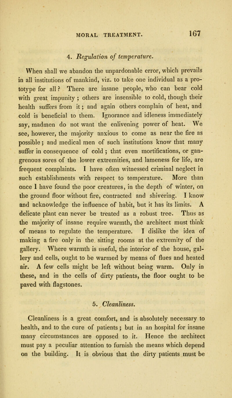 4. Regulation of tem'perature. When shall we abandon the unpardonable error, which prevails in all institutions of mankind, viz. to take one individual as a pro- totype for all ? There are insane people, who can bear cold with great impunity ; others are insensible to cold, though their health suffers from it; and again others complain of heat, and cold is beneficial to them. Ignorance and idleness immediately say, madmen do not want the enlivening power of heat. We see, however, the majority anxious to come as near the fire as possible; and medical men of such institutions know that many suffer in consequence of cold ; that even mortifications, or gan- grenous sores of the lower extremities, and lameness for life, are frequent complaints. I have often witnessed criminal neglect in such establishments with respect to temperature. More than once 1 have found the poor creatures, in the depth of winter, on the ground floor without fire, contracted and shivering. I know and acknowledge the influence of habit, but it has its limits. A delicate plant can never be treated as a robust tree. Thus as the majority of insane require warmth, the architect must think of means to regulate the temperature. I dislike the idea of making a fire only in the sitting rooms at the extremity of the gallery. Where warmth is useful, the interior of the house, gal- lery and cells, ought to be warmed by means of flues and heated air. A few cells might be left without being warm. Only in these, and in the cells of dirty patients, the floor ought to be paved with flagstones. 5. Cleanliness. Cleanliness is a great comfort, and is absolutely necessary to health, and to the cure of patients; but in an hospital for insane many circumstances are opposed to it. Hence the architect must pay a peculiar attention to furnish the means which depend on the building. It is obvious that the dirty patients must be