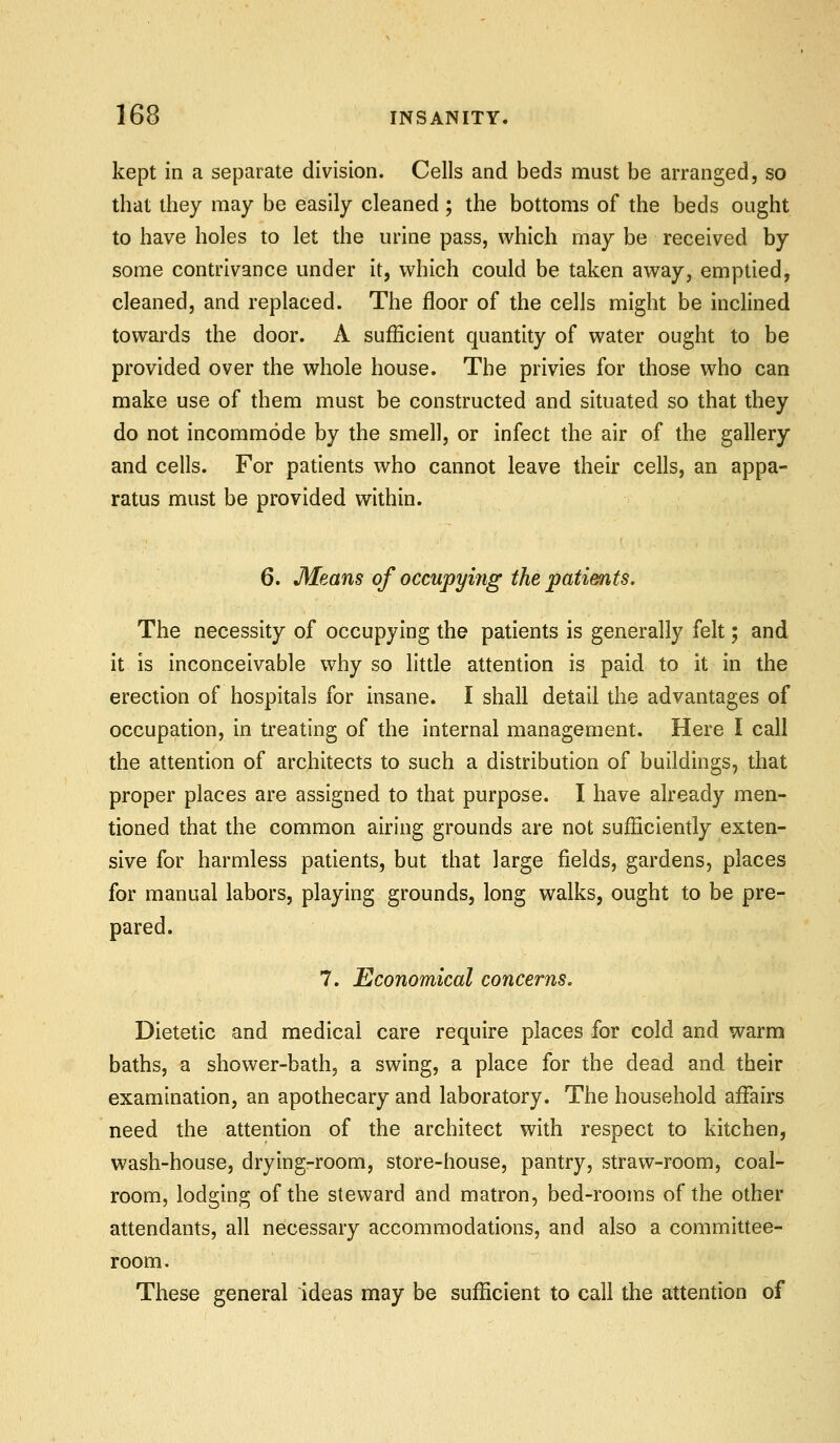 kept in a separate division. Cells and beds must be arranged, so that they may be easily cleaned; the bottoms of the beds ought to have holes to let the urine pass, which may be received by some contrivance under it, which could be taken away, emptied, cleaned, and replaced. The floor of the cells might be inclined towards the door. A sufficient quantity of water ought to be provided over the whole house. The privies for those who can make use of them must be constructed and situated so that they do not incommode by the smell, or infect the air of the gallery and cells. For patients who cannot leave their cells, an appa- ratus must be provided within. 6. Means of occupying the patients. The necessity of occupying the patients is generally felt; and it is inconceivable why so little attention is paid to it in the erection of hospitals for insane. I shall detail the advantages of occupation, in treating of the internal management. Here I call the attention of architects to such a distribution of buildings, that proper places are assigned to that purpose. I have already men- tioned that the common airing grounds are not sufficiently exten- sive for harmless patients, but that large fields, gardens, places for manual labors, playing grounds, long walks, ought to be pre- pared. 7. Economical concerns. Dietetic and medical care require places for cold and warm baths, a shower-bath, a swing, a place for the dead and their examination, an apothecary and laboratory. The household affairs need the attention of the architect with respect to kitchen, wash-house, drying-room, store-house, pantry, straw-room, coal- room, lodging of the steward and matron, bed-rooms of the other attendants, all necessary accommodations, and also a committee- room. These general ideas may be sufficient to call the attention of