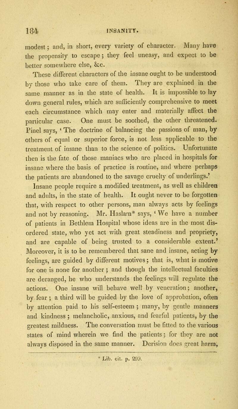modest; and, in short, every variety of character. Many have the propensity to escape; they feel uneasy, and expect to be better somewhere else, he. These different characters of the insane ought to be understood by those who take care of them. They are explained in the same manner as in the state of health. It is impossible to lay down general rules, which are sufficiently comprehensive to meet each circumstance which may enter and materially affect the particular case. One must be soothed, the other threatened. Pinel says, * The doctrine of balancing the passions of man, by others of equal or superior force, is not less applicable to the treatment of insane than to the science of politics. Unfortunate then is the fate of those maniacs who are placed in hospitals for insane where the basis of practice is routine, and where perhaps the patients are abandoned to the savage cruelty of underlings.' Insane people require a modified treatment, as well as children and adults, in the state of health. It ought never to be forgotten that, with respect to other persons, man always acts by feelings and not by reasoning. Mr. Haslam* says, * We have a number of patients in Bethlem Hospital whose ideas are in the most dis- ordered state, who yet act v/ith great steadiness and propriety, and are capable of being trusted to a considerable extent.' Moreover, it is to be remembered that sane and insane, acting by feelings, are guided by different motives; that is, what is motive for one is none for another; and though the intellectual faculties are deranged, he who understands the feelings will regulate the actions. One insane will behave well by veneration; another, by- fear ; a third will be guided by the love of approbation, often by attention paid to his self-esteem ; many, by gentle manners and kindness ; melancholic, anxious, and fearful patients, by the greatest mildness. The conversation must be fitted to the various States of mind wherein we find the patients; for they are not always disposed in the same manner. Derision does great harmj ^ Lib. cit. p. 299.