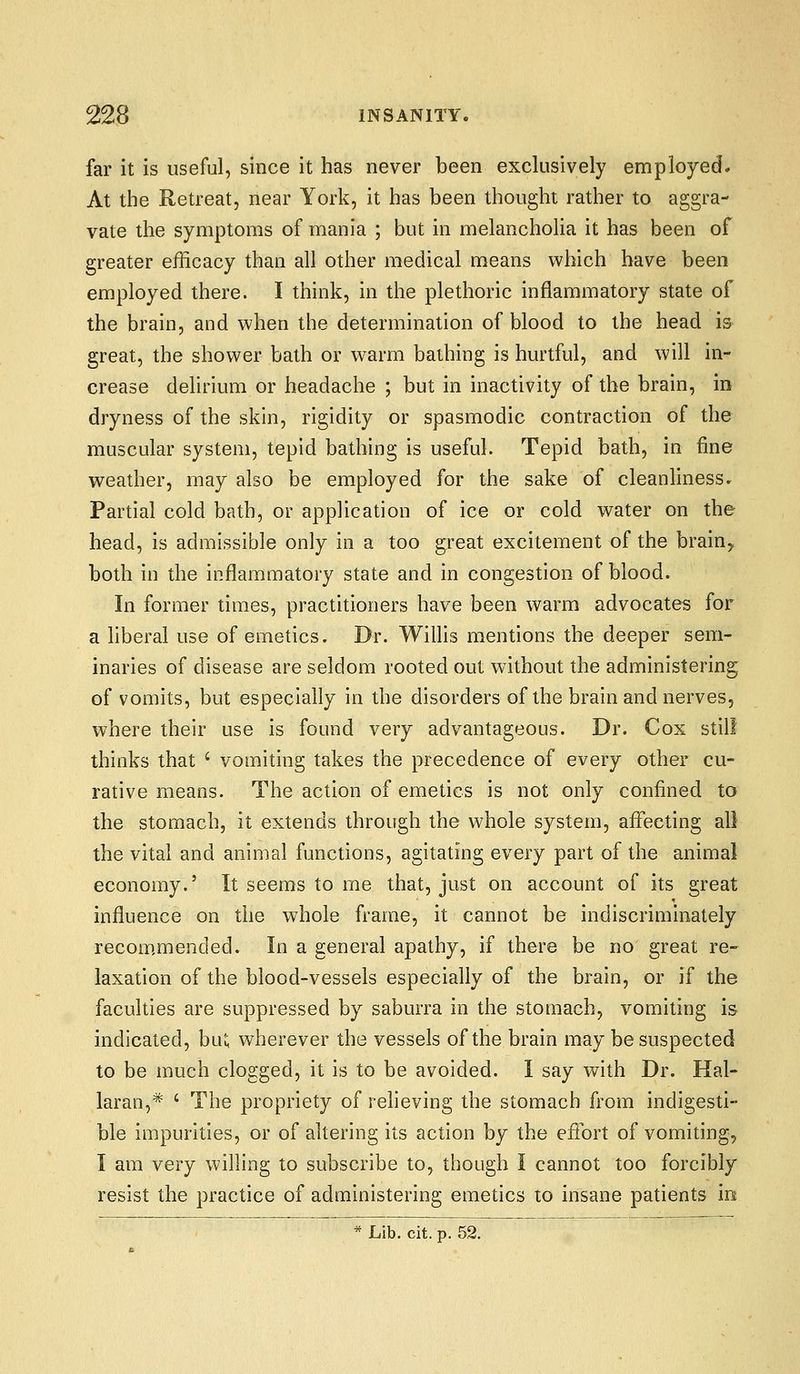 far it is useful, since it has never been exclusively employed* At the Retreat, near York, it has been thought rather to aggra- vate the symptoms of mania ; but in melancholia it has been of greater efficacy than all other medical means which have been employed there. I think, in the plethoric inflammatory state of the brain, and when the determination of blood to the head is great, the shower bath or w^arm bathing is hurtful, and will in- crease delirium or headache ; but in inactivity of the brain, in dryness of the skin, rigidity or spasmodic contraction of the muscular system, tepid bathing is useful. Tepid bath, in fine weather, may also be employed for the sake of cleanliness^ Partial cold bath, or application of ice or cold water on the head, is admissible only in a too great excitement of the brain, both in the inflammatory state and in congestion of blood. In former times, practitioners have been warm advocates for a hberal use of emetics. Dr. WiUis mentions the deeper sem- inaries of disease are seldom rooted out without the administering; of vomits, but especially in the disorders of the brain and nerves, where their use is found very advantageous. Dr. Cox still thinks that ' vomiting takes the precedence of every other cu- rative means. The action of emetics is not only confined to the stomach, it extends through the whole system, affecting all the vital and animal functions, agitating every part of the animal economy.' It seems to me that, just on account of its great influence on the whole frame, it cannot be indiscriminately recom,mended. In a general apathy, if there be no great re- laxation of the blood-vessels especially of the brain, or if the faculties are suppressed by saburra in the stomach, vomiting is indicated, biU wherever the vessels of the brain may be suspected to be much clogged, it is to be avoided. I say with Dr. Hal- laran,* ' The propriety of relieving the stomach from indigesti- ble impurities, or of altering its action by the efibrt of vomiting, I am very willing to subscribe to, though I cannot too forcibly resist the practice of administering emetics to insane patients m