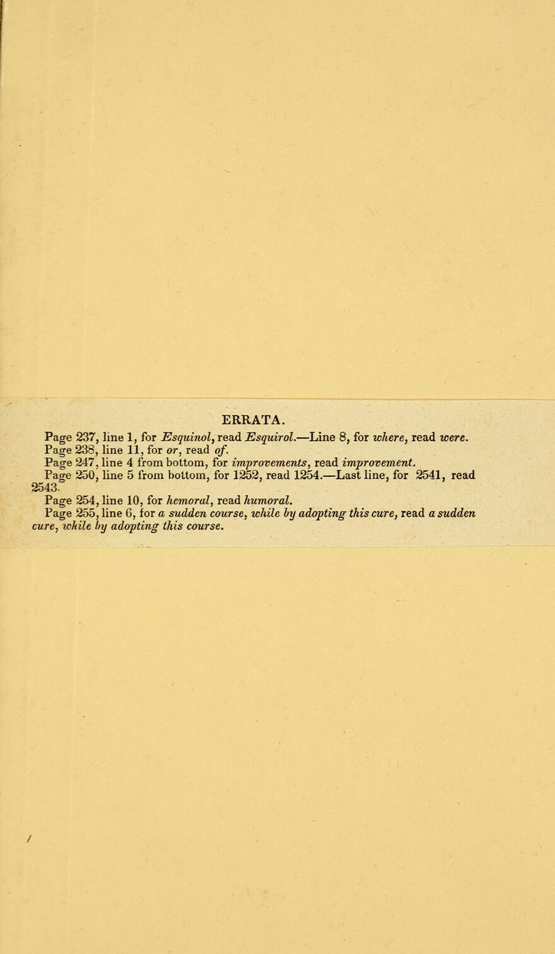 ERRATA. Page 237, line 1, for EsguiiiolfTea.d Esquirol.—Line 8, for where, read were. Page 238, line 11, for or, read of. Page 247, line 4 from bottom, for improvements, read improvement. Page 250, line 5 from bottom, for 1252, read 1254.—Last line, for 2541, read 2543. Page 254, line 10, for hemoral, read humoral. Page 255, line 6, for a sudden course, while by adopting this cure, read a sudden cure, while by adopting this course.