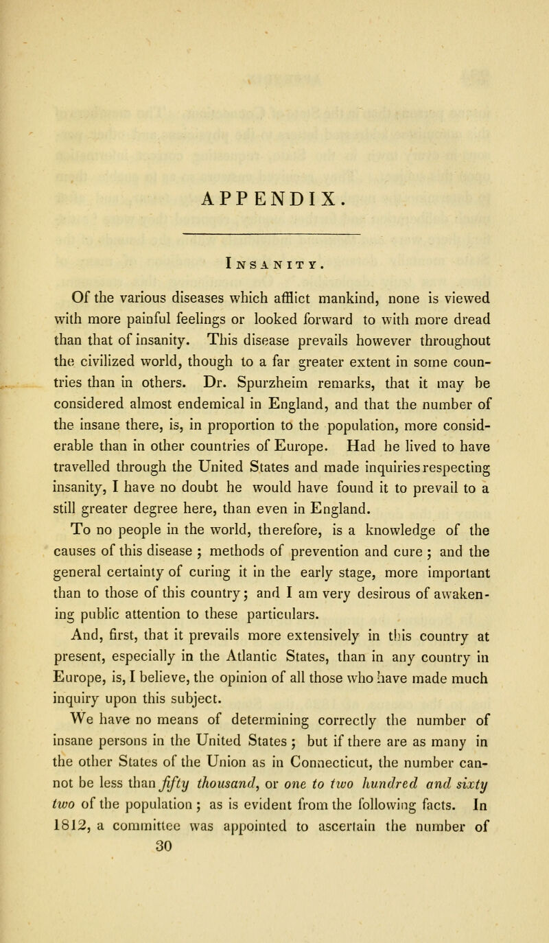 APPENDIX. Insanity. Of the various diseases which afflict mankind, none is viewed with more painful feehngs or looked forward to with more dread than that of insanity. This disease prevails however throughout the civilized world, though to a far greater extent in some coun- tries than in others. Dr. Spurzheim remarks, that it may he considered almost endemical in England, and that the number of the insane there, is, in proportion to the population, more consid- erable than in other countries of Europe. Had he lived to have travelled through the United States and made inquiries respecting insanity, I have no doubt he would have found it to prevail to a still greater degree here, than even in England. To no people in the world, therefore, is a knowledge of the causes of this disease ; methods of prevention and cure ; and the general certainty of curing it In the early stage, more important than to those of this country; and I am very desirous of awaken- ing public attention to these particulars. And, first, that it prevails more extensively in thus country at present, especially in the Atlantic States, than in any country in Europe, is, I believe, the opinion of all those who have made much inquiry upon this subject. We have no means of determining correctly the number of insane persons in the United States ; but if there are as many in the other States of the Union as in Connecticut, the number can- not be less th^n fifty thousand, or one to two hundred and sixty two of the population ; as is evident from the following facts. In 1812, a committee was appointed to ascertain the number of 30