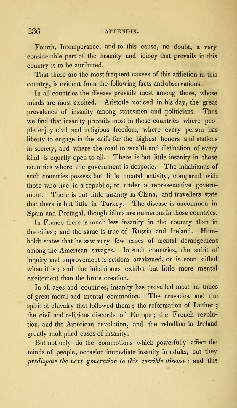 Fourth, Intemperance, and to this cause, no doubt, a very- considerable part of the insanity and idiocy that prevails in this country is to be attributed. That these are the most frequent causes of this affliction in this country, is evident from the following facts and observations. In all countries the disease prevails most among those, whose minds are most excited. Aristotle noticed in his day, the great prevalence of insanity among statesmen and politicians. Thus we find that insanity prevails most in those countries where peo- ple enjoy civil and religious freedom, where every person has liberty to engage in the strife for the highest honors and stations in society, and where the road to wealth and distinction of every kind is equally open to all. There is but little insanity in those countries where the government is despotic. The inhabitants of such countries possess but little mental activity, compared with those who live in a republic, or under a representative govern- ment. There is but little insanity in China, and travellers state that there is but little in Turkey. The disease is uncommon in Spain and Portugal, though idiots are numerous in those countries. In France there is much less insanity in the country than in the cities; and the same is true of Russia and Ireland. Hum- boldt states that he saw very few cases of mental derangement among the American savages. In such countries, the spirit of inquiry and improvement is seldom awakened, or is soon stifled when it is ; and the inhabitants exhibit but little more mental excitement than the brute creation. In all ages and countries, insanity has prevailed most in times of great moral and mental commotion. The crusades, and the spirit of chivalry that followed them ; the reformation of Luther ; the civil and religious discords of Europe 5 the French revolu- tion, and the American revolution, and the rebellion in Ireland greatly multiplied cases of insanity. But not only do the commotions which powerfully affect the minds of people, occasion immediate insanity in adults, but they predispose the next generation to this terrible disease: and this
