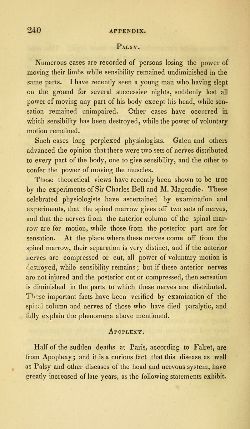 Palsy. Numerous cases are recorded of persons losing the power of moving their limbs while sensibility remained undiminished in the same parts. I have recently seen a young man who having slept on the ground for several successive nights, suddenly lost all power of moving any part of his body except his head, while sen- sation remained unimpaired. Other cases have occurred in which sensibility has been destroyed, while the power of voluntary motion remained. Such cases long perplexed physiologists. Galen and others advanced the opinion that there were two sets of nerves distributed to every part of the body, one to give sensibility, and the other to confer the power of moving the muscles. These theoretical views have recently been shown to be true by the experiments of Sir Charles Bell and M. Magendie. These celebrated physiologists have ascertained by examination and experiments, that the spinal marrow gives off two sets of nerves, and that the nerves from the anterior column of the spinal mar- row are for motion, while those from the posterior part are for sensation. At the place where these nerves come off from the spinal marrow, their separation is very distinct, and if the anterior nerves are compressed or cut, all power of voluntary motion is destroyed, while sensibility remains ; but if these anterior nerves are not injured and the posterior cut or compressed, then sensation is diminished in the parts to which these nerves are distributed. These important facts have been verified by examination of the spinal column and nerves of those who have died paralytic, and fully explain the phenomena above mentioned. Apoplexy. Half of the sudden deaths at Paris, according to Falret, are from Apoplexy; and it is a curious fact that this disease as well as Palsy and other diseases of the head and nervous system, have greatly increased of late years, as the following statements exhibit.