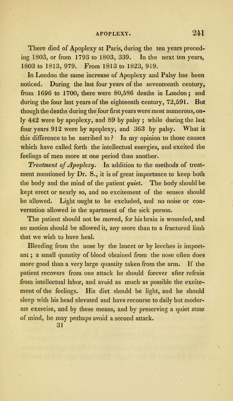 There died of Apoplexy at Paris, during the ten years preced- ing 1803, or from 1793 to 1803, 339. In the next ten years, 1803 to 1813, 979. From I8i3 to 1823, 919. In London the same increase of Apoplexy and Palsy has been noticed. During the last four years of the seventeenth century, from 1696 to 1700, there were 80,586 deaths in London; and during the four last years of the eighteenth century, 72,591. But though the deaths during the four first years were most numerous, on- ly 442 were by apoplexy, and 89 by palsy ; while during the last four years 912 were by apoplexy, and 363 by palsy. What is this difference to be ascribed to ? In my opinion to those causes which have called forth the intellectual energies, and excited the feelings of men more at one period than another. Treatment of Apoplexy, In addition to the methods of treat- ment mentioned by Dr. S., it is of great importance to keep both the body and the mind of the patient quiet. The body should be kept erect or nearly so, and no excitement of the senses should be allowed. Light ought to be excluded, and no noise or con- versation allowed in the apartment of the sick person. The patient should not be moved, for his brain is wounded, and no motion should be allowed it, any more than to a fractured limb that we wish to have heal. Bleeding from the nose by the lancet or by leeches is import- ant ; a small quantity of blood obtained from the nose often does more good than a very large quantity taken from the arm. If the patient recovers from one attack he should forever after refrain from intellectual labor, and avoid as much as possible the excite- ment of the feelings. His diet should be light, and he should sleep with his head elevated and have recourse to daily but moder- ate exercise, and by these means, and by preserving a quiet state of mind, he may perhaps avoid a second attack. 31