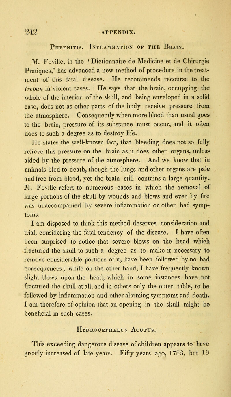 Phrenitis. Inflammation of the Brain. M. Foville, in the * Dictionnaire de Medicine et de Chirurgie Pratiques,' has advanced a new method of procedure in the treat- ment of this fatal disease. He recommends recourse to the trepan in violent cases. He says that the brain, occupying the whole of the interior of the skull, and being enveloped in a solid case, does not as other parts of the body receive pressure fronn the atmosphere. Consequently when more blood than usual goes to the brain, pressure of its substance must occur, and it often does to such a degree as to destroy life. He states the well-known fact, that bleeding does not so fully relieve this pressure on the brain as it does other organs, unless aided by the pressure of the atmosphere. And we know that in animals bled to death, though die lungs and other organs are pale and free from blood, yet the brain still contains a large quantity. M. Foville refers to numerous cases in which the removal of large portions of the skull by wounds and blows and even by fire was unaccompanied by severe inflammation or other bad symp- toms. I am disposed to think this method deserves consideration and trial, considering the fatal tendency of the disease. I have often been surprised to notice that severe blows on the head which fractured the skull to such a degree as to make it necessary to remove considerable portions of it, have been followed by no bad consequences; while on the other hand, I have frequently known slight blows upon the head, which in some instances have not fractured the skull at all, and in others only the outer table, to be followed by inflammation and other alarming symptoms and death. I am therefore of opinion thai an opening in the skull might be beneficial in such cases. Hydrocephalus Acutus. This exceeding dangerous disease of children appears to have greatly increased of late years. Fifty years ago, 1783, but 19