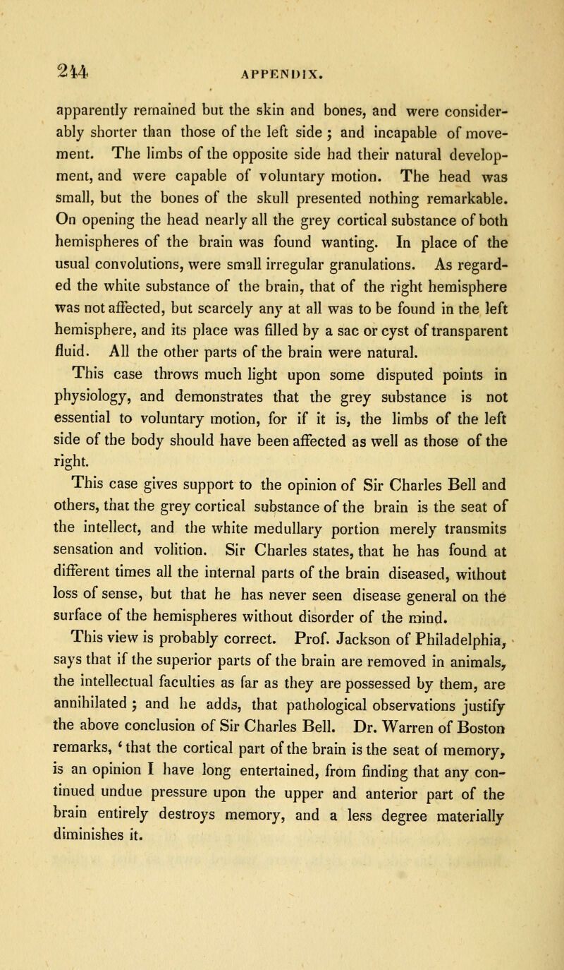 apparently remained but the skin and bones, and were consider- ably shorter than those of the left side ; and incapable of move- ment. The limbs of the opposite side had their natural develop- ment, and were capable of voluntary motion. The head was small, but the bones of the skull presented nothing remarkable. On opening the head nearly all the grey cortical substance of both hemispheres of the brain was found wanting. In place of the usual convolutions, were small irregular granulations. As regard- ed the white substance of the brain, that of the right hemisphere was not affected, but scarcely any at all was to be found in the left hemisphere, and its place was filled by a sac or cyst of transparent fluid. All the other parts of the brain were natural. This case throws much light upon some disputed points in physiology, and demonstrates that the grey substance is not essential to voluntary motion, for if it is, the limbs of the left side of the body should have been affected as well as those of the right. This case gives support to the opinion of Sir Charles Bell and others, that the grey cortical substance of the brain is the seat of the intellect, and the white medullary portion merely transmits sensation and volition. Sir Charles states, that he has found at different times all the internal parts of the brain diseased, without loss of sense, but that he has never seen disease general on the surface of the hemispheres without disorder of the mind. This view is probably correct. Prof. Jackson of Philadelphia, says that if the superior parts of the brain are removed in animals, the intellectual faculties as far as they are possessed by them, are annihilated ; and he adds, that pathological observations justify the above conclusion of Sir Charles Bell. Dr. Warren of Boston remarks, «that the cortical part of the brain is the seat of memory, is an opinion I have long entertained, from finding that any con- tinued undue pressure upon the upper and anterior part of the brain entirely destroys memory, and a less degree materially diminishes it.