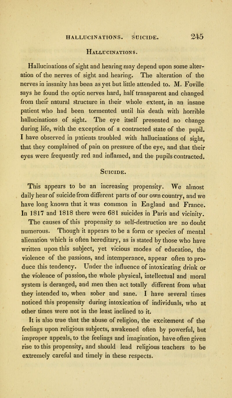 Hallucinations. Hallucinations of sight and hearing may depend upon some alter- ation of the nerves of sight and hearing. The alteration of the nerves in insanity has been as yet but little attended to. M. Foville says he found the optic nerves hard, half transparent and changed from their natural structure in their whole extent, in an insane patient who had been tormented until his death with horrible hallucinations of sight. The eye itself presented no change during life, with the exception of a contracted state of the pupil. I have observed in patients troubled with hallucinations of sight, that they complained of pain on pressure of the eye, and that their eyes were frequently red and inflamed, and the pupils contracted. Suicide. This appears to be an increasing propensity. We almost daily hear of suicide from different parts of our own country, and we have long known that it was common in England and France. In 1817 and 1818 there were 681 suicides in Paris and vicinity. The causes of this propensity to self-destruction are no doubt numerous. Though it appears to be a form or species of mental alienation which is often hereditary, as is stated by those who have written upon this subject, yet vicious modes of education, the violence of the passions, and intemperance, appear often to pro- duce this tendency. Under the influence of intoxicating drink or the violence of passion, the whole physical, intellectual and moral system is deranged, and men then act totally different from what they intended to, when sober and sane. I have several times noticed this propensity during intoxication of individuals, who at other times were not in the least inclined to it. It is also true that the abuse of religion, the excitement of the feelings upon religious subjects, awakened often by powerful, but improper appeals, to the feelings and imagination, have often given rise to this propensity, and should lead religious teachers to be extremely careful and timely in these respects.