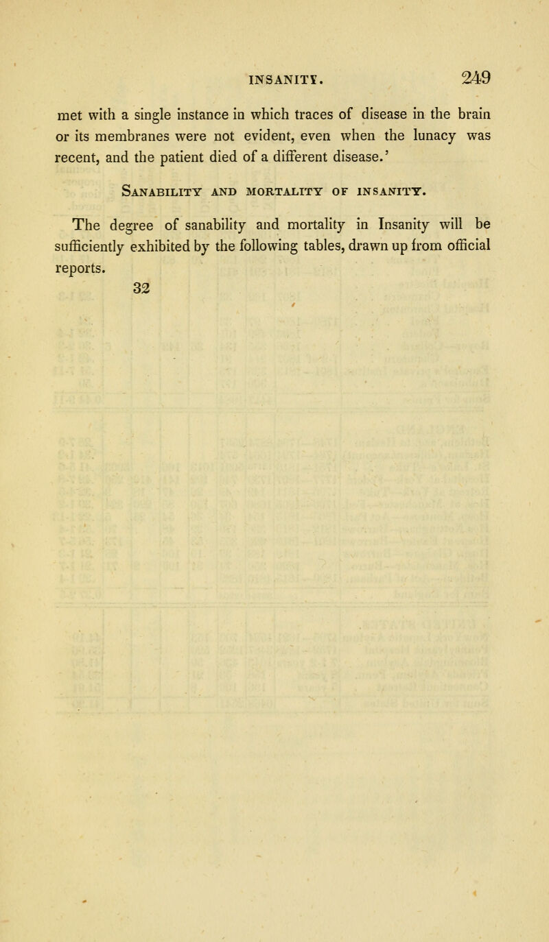 met with a single instance in which traces of disease in the brain or its membranes were not evident, even when the lunacy was recent, and the patient died of a different disease.' Sanability and mortality of insanity. The degree of sanability and mortality in Insanity will be sufficiently exhibited by the following tables, drawn up from official reports. 33