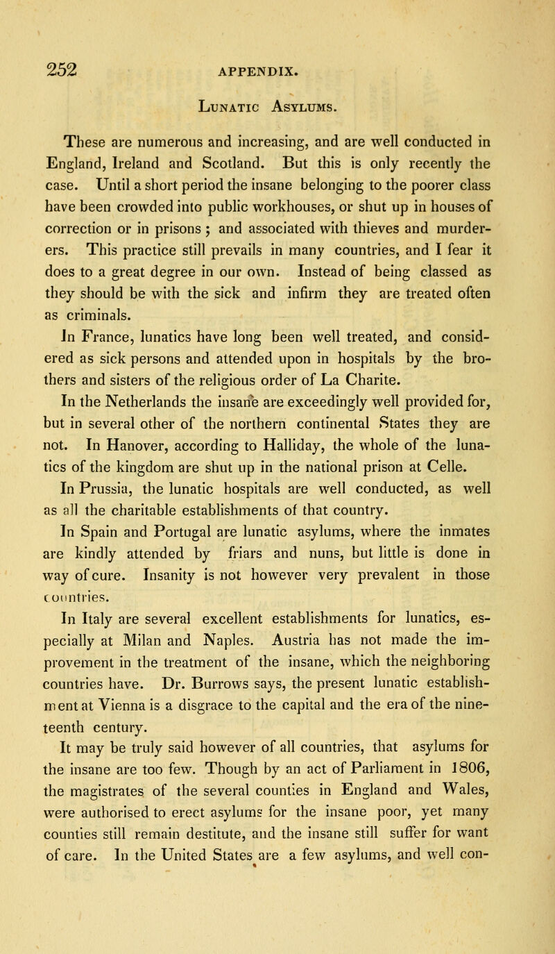 Lunatic Asylums. These are numerous and increasing, and are well conducted in England, Ireland and Scotland. But this is only recently the case. Until a short period the insane belonging to the poorer class have been crowded into public workhouses, or shut up in houses of correction or in prisons ; and associated with thieves and murder- ers. This practice still prevails in many countries, and I fear it does to a great degree in our own. Instead of being classed as they should be with the sick and infirm they are treated often as criminals. In France, lunatics have long been well treated, and consid- ered as sick persons and attended upon in hospitals by the bro- thers and sisters of the religious order of La Charite. In the Netherlands the insane are exceedingly well provided for, but in several other of the northern continental States they are not. In Hanover, according to Halliday, the whole of the luna- tics of the kingdom are shut up in the national prison at Celle. In Prussia, the lunatic hospitals are well conducted, as well as a]l the charitable establishments of that country. In Spain and Portugal are lunatic asylums, where the inmates are kindly attended by friars and nuns, but little is done in way of cure. Insanity is not however very prevalent in those countries. In Italy are several excellent establishments for lunatics, es- pecially at Milan and Naples. Austria has not made the im- provement in the treatment of the insane, which the neighboring countries have. Dr. Burrows says, the present lunatic establish- ment at Vienna is a disgrace to the capital and the era of the nine- teenth century. It may be truly said however of all countries, that asylums for the insane are too few. Though by an act of Parliament in 1806, the magistrates of the several counties in England and Wales, were authorised to erect asylums for the insane poor, yet many counties still remain destitute, and the insane still suffer for want of care. In the United States are a few asylums, and well con-