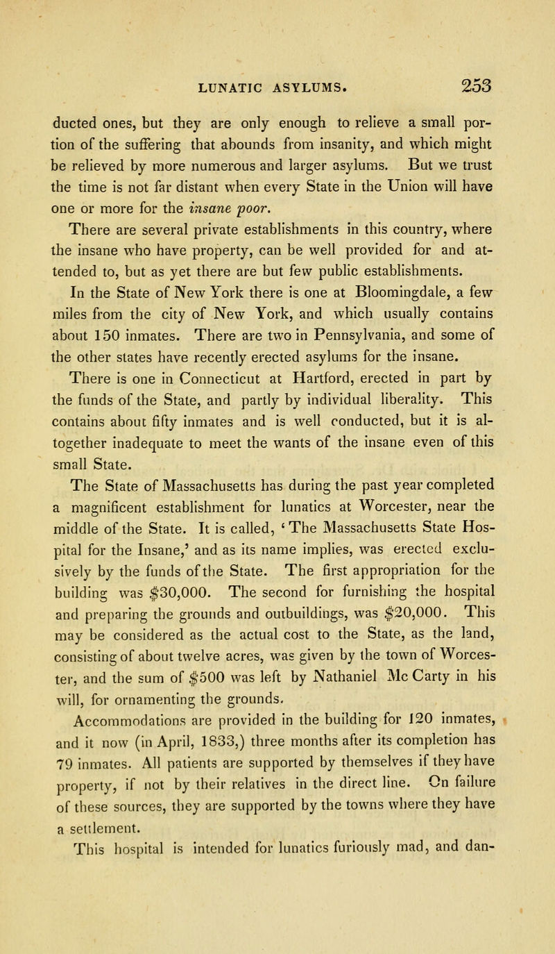 ducted ones, but they are only enough to relieve a small por- tion of the suffering that abounds from insanity, and which might be relieved by more numerous and larger asylums. But we trust the time is not far distant when every State in the Union will have one or more for the insane poor. There are several private establishments in this country, where the insane who have property, can be well provided for and at- tended to, but as yet there are but ^ew public establishments. In the State of New York there is one at Bloomingdale, a few miles from the city of New York, and which usually contains about 150 inmates. There are two in Pennsylvania, and some of the other slates have recently erected asylums for the insane. There is one in Connecticut at Hartford, erected in part by the funds of the State, and partly by individual liberality. This contains about fifty inmates and is well conducted, but it is al- together inadequate to meet the wants of the insane even of this small State. The State of Massachusetts has during the past year completed a magnificent establishment for lunatics at Worcester, near the middle of the State. It is called, 'The Massachusetts State Hos- pital for the Insane,' and as its name implies, was erected exclu- sively by the funds of the State. The first appropriation for the building was $30,000. The second for furnishing the hospital and preparing the grounds and outbuildings, was $20,000. This may be considered as the actual cost to the State, as the land, consisting of about twelve acres, was given by the town of Worces- ter, and the sum of $500 was left by Nathaniel Mc Carty in his will, for ornamenting the grounds. Accommodations are provided in the building for J20 inmates, and it now (in April, 1833,) three months after its completion has 79 inmates. All patients are supported by themselves if they have property, if not by their relatives in the direct line. On failure of these sources, they are supported by the towns where they have a selilement. This hospital is intended for lunatics furiously mad, and dan-