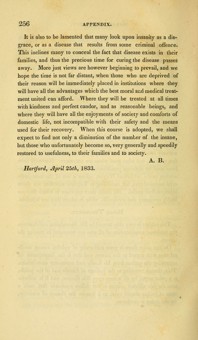 It is also to be lamented that many look upon insanity as a dis- grace, or as a disease that results from some criminal offence. This inclines many to conceal the fact that disease exists in their families, and thus the precious time for curing the disease passes away. More just views are however beginning to prevail, and we hope the time is not far distant, when those who are deprived of their reason will be immediately placed in institutions where they will have all the advantages which the best moral and medical treat- ment united can afford. Where they will be treated at all times with kindness and perfect candor, and as reasonable beings, and where they will have all the enjoyments of society and comforts of domestic life, not incompatible with their safety and the means used for their recovery. When this course is adopted, we shall expect to find not only a diminution of the number of the insane, but those who unfortunately become so, very generally and speedily restored to usefulness, to their families and to society. A. B. Hartford, April 2bth, 1833.