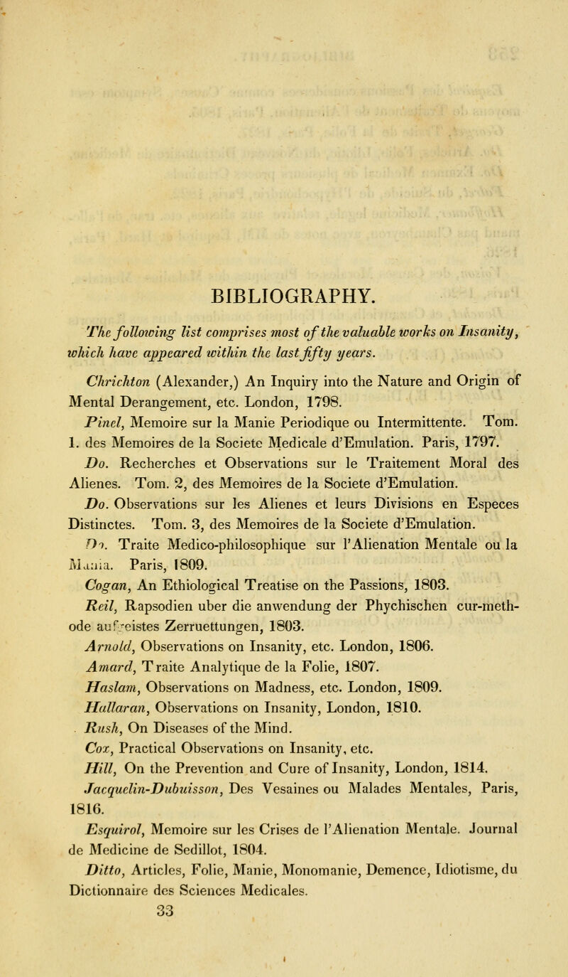 BIBLIOGRAPHY. The foUoioing list comprises most of the valuable works on Insanity j which have appeared within the last fifty years. Chrichton (Alexander,) An Inquiry into the Nature and Origin of Mental Derangement, etc. London, 1798. Pinel, Memoire sur la Manie Periodique ou Intermittente. Tom. 1. des Memoires de la Societe Medicale d'Emulation. Paris, 1797. Do. Recherches et Observations sur le Traitement Moral des Alienes. Tom. 2, des Memoires de la Societe d'Emulation. Do. Observations sur les Alienes et leurs Divisions en Especes Distinctes. Tom. 3, des Memoires de la Societe d'Emulation. Di. Traite Medico-philosophique sur 1'Alienation Mentale ou la Mama. Paris, 1809. Cogan, An Ethiological Treatise on the Passions, 1803. Reil, Rapsodien uber die anwendung der Phychischen cur-meth- ode auf'eistes Zerruettungen, 1803. Arnold, Observations on Insanity, etc. London, 1806. Amard, Traite Analytique de la Folie, 1807. Haslam, Observations on Madness, etc. London, 1809. Hallaran, Observations on Insanity, London, 1810. . Rush, On Diseases of the Mind. Cox, Practical Observations on Insanity, etc. Hill, On the Prevention and Cure of Insanity, London, 1814. Jacquelin-Duhuisson, Des Vesaines ou Malades Mentales, Paris, 1816. Esquirol, Memoire sur les Crises de I'Alienation Mentale. Journal de Medicine de Sedillot, 1804. Ditto, Articles, Folie, Manie, Monomanie, Demence, Idiotisme, du Dictionnaire des Sciences Medicales. 33
