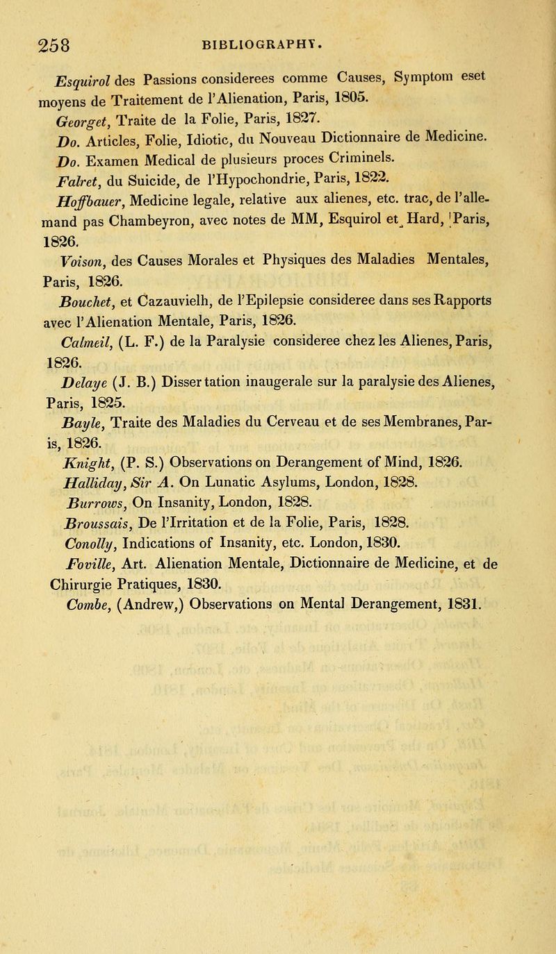 Esquirol des Passions considerees comme Causes, Symptom eset moyens de Traitement de 1'Alienation, Paris, 1805. Georget, Traite de la Folie, Paris, 1827. Do. Articles, Folie, Idiotic, dii Nouveau Dictionnaire de Medicine. Do. Examen Medical de plusieurs proces Criminels. Falret, du Suicide, de I'Hypochondrie, Paris, 1822. Hoffbauer, Medicine legale, relative aux alienes, etc. trac,de I'alle- mand pas Chambeyron, avec notes de MM, Esquirol et Hard, 'Paris, 1826. Voison, des Causes Morales et Physiques des Maladies Mentales, Paris, 1826. Bouchet, et Cazauvielh, de I'Epilepsie consideree dans ses Rapports avec 1'Alienation Mentale, Paris, 1826. Calmeil, (L. F.) de la Paralysie consideree chez les Alienes, Paris, 1826. Delaye (J. B.) Dissertation inaugerale sur la paralysie des Alienes, Paris, 1825. Bayle, Traite des Maladies du Cerveau et de ses Membranes, Par- is, 1826. Knight, (P. S.) Observations on Derangement of Mind, 1826. Hallidai/, Sir A. On Lunatic Asylums, London, 1828. Burroivs, On Insanity, London, 1828. Broussais, De I'lrritation et de la Folie, Paris, 1828. Conolly, Indications of Insanity, etc. London, 1830. Foville, Art. Alienation Mentale, Dictionnaire de Medicine, et de Chirurgie Pratiques, 1830. Combe, (Andrew,) Observations on Mental Derangement, 1831.