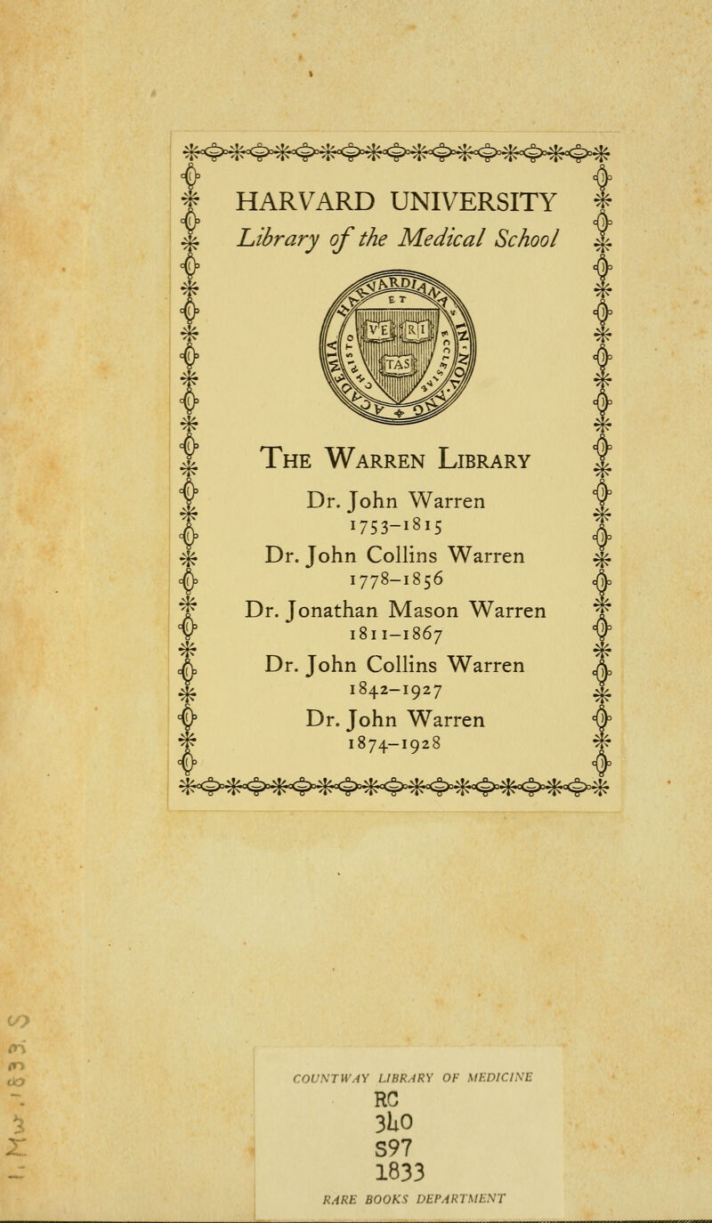 * HARVARD UNIVERSITY f Library of the Medical School ^ * ^ * * The Warren Library Dr. John Warren 1753-1815 Dr. John Collins Warren 1778-1856 Dr. Jonathan Mason Warren 1811-1867 Dr. John Collins Warren 184.2—1927 Dr. John Warren 1874-1928 ^<5>,^<<^#<4>=^<^>'^<<§>=^<<g>*^^<4>#^^ COUNT WAY LIBRARY OF MEDICINE RC 3UO S97 1833 RARE BOOKS DEPARTMENT
