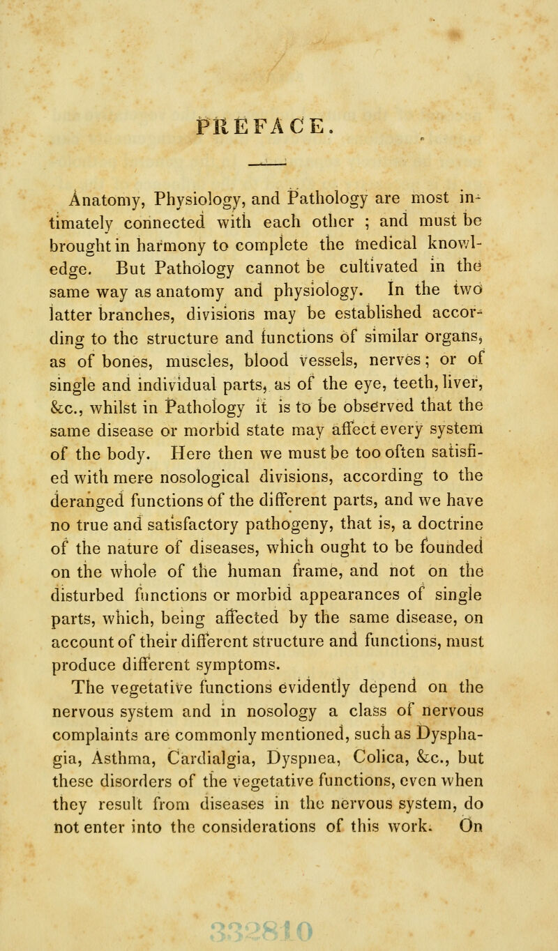 PREFACE Anatomy, Physiology, and Pathology are most in^ timately connected with each other ; and must be brought in harmony to complete the tnedical knov/I- edge. But Pathology cannot be cultivated in the same way as anatomy and physiology. In the two latter branches, divisions may be estabhshed accor^ ding to the structure and functions of similar organs, as of bones, muscles, blood vessels, nerves; or of single and individual parts, as of the eye, teeth, liver, &c., whilst in Pathology it is to be observed that the same disease or morbid state may affect every system of the body. Here then we must be too often satisfi- ed with mere nosological divisions, according to the deranged functions of the different parts, and we have no true and satisfactory pathogeny, that is, a doctrine of the nature of diseases, which ought to be founded on the whole of the human frame, and not on the disturbed functions or morbid appearances of single parts, which, being affected by the same disease, on account of their different structure and functions, must produce different symptoms. The vegetative functions evidently depend on the nervous system and in nosology a class of nervous complaints are commonly mentioned, such as Dyspha- gia, Asthma, Cardialgia, Dyspnea, Colica, &:c., but these disorders of the vegetative functions, even when they result from diseases in the nervous system, do not enter into the considerations of this work. On *^,