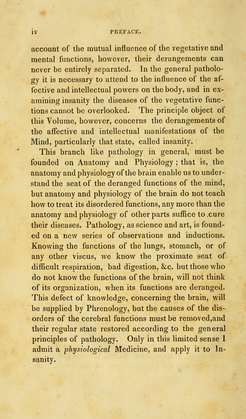 account of the mutual influence of the vegetative and mental functions, however, their derangements can never be entirely separated. In the general patholo- gy it is necessary to attend to the influence of the af- fective and intellectual powers on the body, and in ex- amining insanity the diseases of the vegetative func- tions cannot be overlooked. The principle object of this Yolume, however, concerns the derangements of the aflective and intellectual manifestations of the Mind, particularly that state, called insanity. This branch like pathology in general, must be founded on Anatomy and Physiology ; that is, the anatomy and physiology of the brain enable us to under- stand the seat of the deranged functions of the mind, but anatomy and physiology of the brain do not teach how to treat its disordered functions, any more than the anatomy and physiology of other parts suffice to .cure their diseases. Pathology, as science and art, is found- ed on a new series of observations and inductions. Knowing the functions of the lungs, stomach, or of any other viscus, we know the proximate seat of difiicult respiration, bad digestion, &:c. but those who do not know the functions of the brain, will not think of its organization, when its functions are deranged. This defect of knowledge, concerning the brain, will be supplied by Phrenology, but the causes of the dis- orders of the cerebral functions must be removed,and their regular state restored according to the general principles of pathology. Only in this limited sense I admit a physiological Medicine, and apply it to In- sanity.