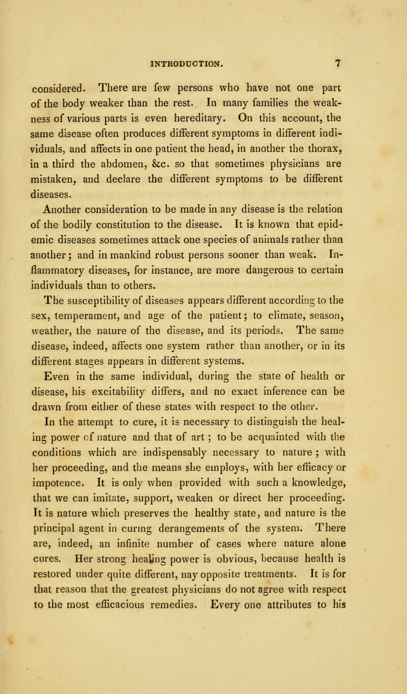 considered. There are few persons who have not one part of the body weaker than the rest. In many families the weak- ness of various parts is even hereditary. On this account, the same disease often produces different symptoms in different indi- viduals, and affects in one patient the head, in another the thorax, in a third the abdomen, he. so that sometimes physicians are mistaken, and declare the different symptoms to be different diseases. Another consideration to be made in any disease is the relation of the bodily constitution to the disease. It is known that epid- emic diseases sometimes attack one species of animals rather than another; and in mankind robust persons sooner than weak. In- flammatory diseases, for instance, are more dangerous to certain individuals than to others. The susceptibility of diseases appears different according to the sex, temperament, and age of the patient; to climate, season, weather, the nature of the disease, and its periods. The same disease, indeed, affects one system rather than another, or in its different stages appears in different systems. Even in the same individual, during the state of health or disease, his excitability differs, and no exact inference can be drawn from either of these states with respect to the other. In the attempt to cure, it is necessary to distinguish the heal- ing power of nature and that of art; to be acquainted with the conditions which are indispensably necessary to nature ; with her proceeding, and the means she employs, with her efficacy or impotence. It is only when provided with such a knowledge, that we can imitate, support, weaken or direct her proceeding. It is nature which preserves the healthy state, and nature is the principal agent in curmg derangements of the system. There are, indeed, an infinite number of cases where nature alone cures. Her strong healing power is obvious, because health is restored under quite different, nay opposite treatments. It is for that reason that the greatest physicians do not agree with respect to the most efficacious remedies. Every one attributes to his