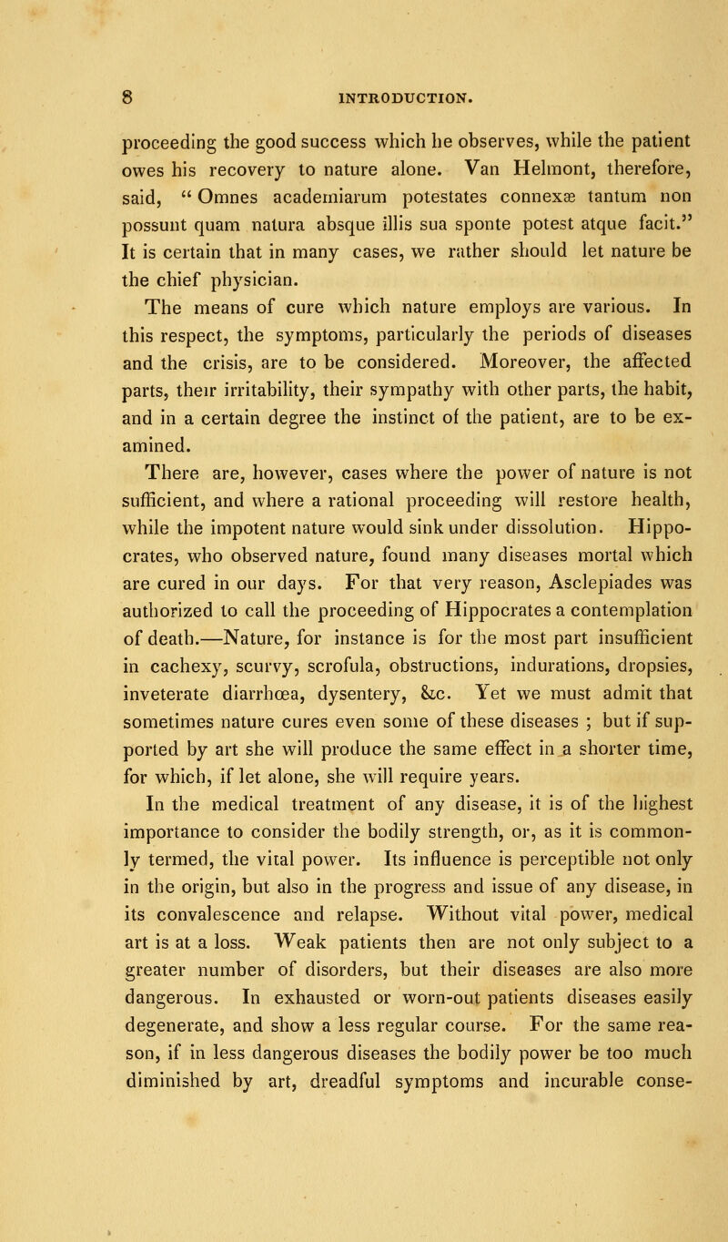 proceeding the good success which he observes, while the patient owes his recovery to nature alone. Van Helmont, therefore, said,  Omnes academiaruni potestates connexas tantum non possunt quam natura absque illis sua sponte potest atque facit. It is certain that in many cases, we rather should let nature be the chief physician. The means of cure which nature employs are various. In this respect, the symptoms, particularly the periods of diseases and the crisis, are to be considered. Moreover, the affected parts, their irritability, their sympathy with other parts, the habit, and in a certain degree the instinct of the patient, are to be ex- amined. There are, however, cases where the power of nature is not sufficient, and where a rational proceeding will restore health, while the impotent nature would sink under dissolution. Hippo- crates, who observed nature, found many diseases mortal which are cured in our days. For that very reason, Asclepiades was authorized to call the proceeding of Hippocrates a contemplation of death.—Nature, for instance is for the most part insufficient in cachexy, scurvy, scrofula, obstructions, indurations, dropsies, inveterate diarrhoea, dysentery, he. Yet we must admit that sometimes nature cures even some of these diseases ; but if sup- ported by art she will produce the same effect in a shorter time, for which, if let alone, she will require years. In the medical treatment of any disease, it is of the highest importance to consider the bodily strength, or, as it is common- ly termed, the vital power. Its influence is perceptible not only in the origin, but also in the progress and issue of any disease, in its convalescence and relapse. Without vital power, medical art is at a loss. Weak patients then are not only subject to a greater number of disorders, but their diseases are also more dangerous. In exhausted or worn-out patients diseases easily degenerate, and show a less regular course. For the same rea- son, if in less dangerous diseases the bodily power be too much diminished by art, dreadful symptoms and incurable conse-