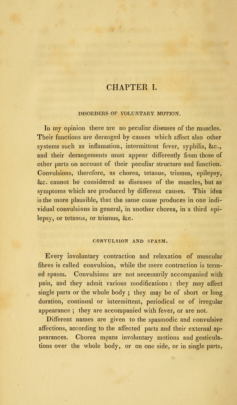 CHAPTER I. DISORDERS OF VOLUNTARY MOTION. In my opinion there are no peculiar diseases of the muscles. Their functions are deranged by causes which affect also other systems such as inflamation, intermittent fever, syphilis, &z;c., and their derangements must appear differently from those of other parts on account of their peculiar structure and function. Convulsions, therefore, as chorea, tetanus, trismus, epilepsy, he. cannot be considered as diseases of the muscles, but as symptoms which are produced by different causes. This idea is the more plausible, that the same cause produces in one indi- vidual convulsions in general, in another chorea, in a third epi- lepsy, or tetanus, or trismus, &c. CONVULSION AND SPASM. Every involuntary contraction and relaxation of muscular fibres is called convulsion, while the mere contraction is term- ed spasm. Convulsions are not necessarily accompanied with pain, and they admit various modifications : they may affect single parts or the whole body ; they may be of short or long duration, continual or intermittent, periodical or of irregular appearance ; they are accompanied with fever, or are not. Different names are given to the spasmodic and convulsive affections, according to the affected parts and their external ap- pearances. Chorea means involuntary motions and gesticula- tions over the whole body, or on one side, or in single parts,