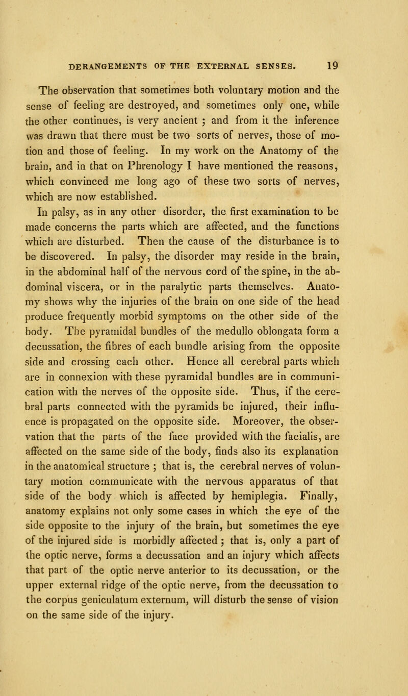 The observation that sometimes both voluntary motion and the sense of feeling are destroyed, and sometimes only one, while the other continues, is very ancient ; and from it the inference was drawn that there must be two sorts of nerves, those of mo- tion and those of feeling. In my work on the Anatomy of the brain, and in that on Phrenology I have mentioned the reasons, which convinced me long ago of these two sorts of nerves, which are now established. In palsy, as in any other disorder, the first examination to be made concerns the parts which are affected, and the functions which are disturbed. Then the cause of the disturbance is to be discovered. In palsy, the disorder may reside in the brain, in the abdominal half of the nervous cord of the spine, in the ab- dominal viscera, or in the paralytic parts themselves. Anato- my shows why the injuries of the brain on one side of the head produce frequently morbid symptoms on the other side of the body. The pyramidal bundles of the medullo oblongata form a decussation, the fibres of each bundle arising from the opposite side and crossing each other. Hence all cerebral parts which are in connexion with these pyramidal bundles are in communi- cation with the nerves of the opposite side. Thus, if the cere- bral parts connected with the pyramids be injured, their influ- ence is propagated on the opposite side. Moreover, the obser- vation that the parts of the face provided with the facialis, are affected on the same side of the body, finds also its explanation in the anatomical structure ; that is, the cerebral nerves of volun- tary motion communicate with the nervous apparatus of that side of the body which is affected by hemiplegia. Finally, anatomy explains not only some cases in which the eye of the side opposite to the injury of the brain, but sometimes the eye of the injured side is morbidly affected ; that is, only a part of the optic nerve, forms a decussation and an injury which affects that part of the optic nerve anterior to its decussation, or the upper external ridge of the optic nerve, from the decussation to the corpus geniculatum externum, will disturb the sense of vision on the same side of the injury.