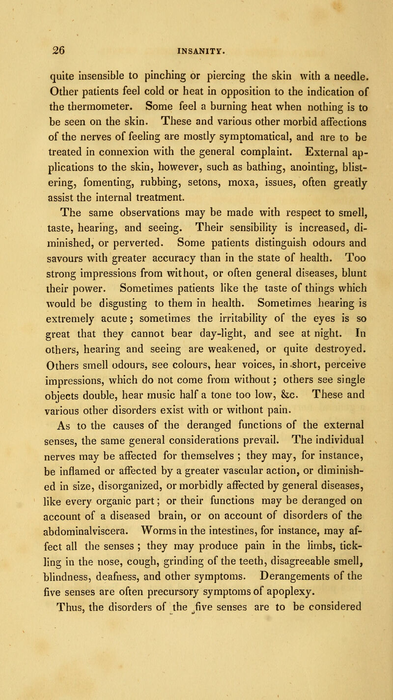 quite insensible to pinching or piercing the skin with a needle. Other patients feel cold or heat in opposition to the indication of the thermometer. Some feel a burning heat when nothing is to be seen on the skin. These and various other morbid affections of the nerves of feeling are mostly symptomatical, and are to be treated in connexion with the general complaint. External ap- plications to the skin, however, such as bathing, anointing, bhst- ering, fomenting, rubbing, setons, moxa, issues, often greatly assist the internal treatment. The same observations may be made with respect to smell, taste, hearing, and seeing. Their sensibility is increased, di- minished, or perverted. Some patients distinguish odours and savours with greater accuracy than in the state of health. Too strong impressions from without, or often general diseases, blunt their power. Sometimes patients like the taste of things which would be disgusting to them in health. Sometimes hearing is extremely acute; sometimes the irritability of the eyes is so great that they cannot bear day-light, and see at night. In others, hearing and seeing are weakened, or quite destroyed. Others smell odours, see colours^ hear voices, in .short, perceive impressions, which do not come from without; others see single objects double, hear music half a tone too low, &lc. These and various other disorders exist with or without pain. As to the causes of the deranged functions of the external senses, the same general considerations prevail. The individual nerves may be affected for themselves ; they may, for instance, be inflamed or affected by a greater vascular action, or diminish- ed in size, disorganized, or morbidly affected by general diseases, like every organic part; or their functions may be deranged on account of a diseased brain, or on account of disorders of the abdominalviscera. Worms in the intestines, for instance, may af- fect all the senses ; they may produce pain in the limbs, tick- ling in the nose, cough, grinding of the teeth, disagreeable smell, blindness, deafness, and other symptoms. Derangements of the five senses are often precursory symptoms of apoplexy. Thus, the disorders of the five senses are to be considered